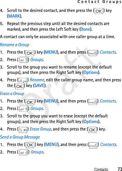 Contact GroupsContacts          73Draft4. Scroll to the desired contact, and then press the ( ) key (MARK). 5. Repeat the previous step until all the desired contacts are marked, and then press the Left Soft key (Done).A contact can only be associated with one caller group at a time. Rename a Group1. Press the ( ) key (MENU), and then press ( ) Contacts. 2. Press ( ) Groups. 3. Scroll to the group you want to rename (except the default groups), and then press the Right Soft key (Options).4. Press ( ) Rename, edit the caller group name, and then press the ( ) key (SAVE).Erase a Group1. Press the ( ) key (MENU), and then press ( ) Contacts. 2. Press ( ) Groups. 3. Scroll to the group you want to erase (except the default groups), and then press the Right Soft key (Options).4. Press ( ) Erase Group, and then press the ( ) key.Send a Group Message1. Press the ( ) key (MENU), and then press ( ) Contacts. 2. Press ( ) Groups. 