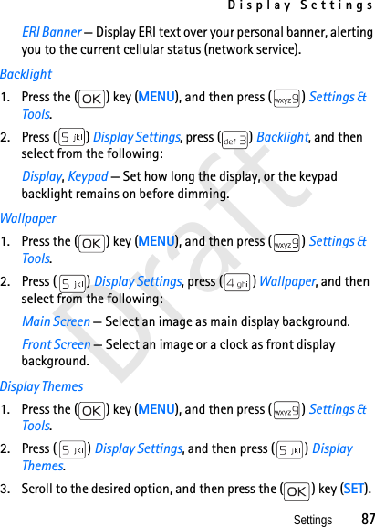 Display SettingsSettings          87DraftERI Banner — Display ERI text over your personal banner, alerting you to the current cellular status (network service).Backlight1. Press the ( ) key (MENU), and then press ( ) Settings &amp; Tools.2. Press ( ) Display Settings, press ( ) Backlight, and then select from the following: Display, Keypad — Set how long the display, or the keypad backlight remains on before dimming.Wallpaper1. Press the ( ) key (MENU), and then press ( ) Settings &amp; Tools.2. Press ( ) Display Settings, press ( ) Wallpaper, and then select from the following:Main Screen — Select an image as main display background.Front Screen — Select an image or a clock as front display background.Display Themes1. Press the ( ) key (MENU), and then press ( ) Settings &amp; Tools.2. Press ( ) Display Settings, and then press ( ) Display Themes. 3. Scroll to the desired option, and then press the ( ) key (SET).