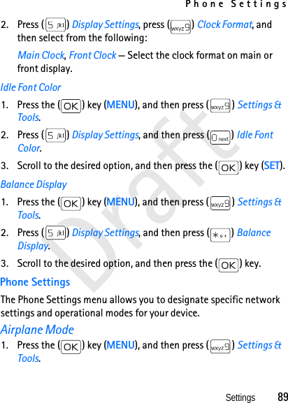Phone SettingsSettings          89Draft2. Press ( ) Display Settings, press ( ) Clock Format, and then select from the following: Main Clock, Front Clock — Select the clock format on main or front display. Idle Font Color1. Press the ( ) key (MENU), and then press ( ) Settings &amp; Tools.2. Press ( ) Display Settings, and then press ( ) Idle Font Color.3. Scroll to the desired option, and then press the ( ) key (SET).Balance Display1. Press the ( ) key (MENU), and then press ( ) Settings &amp; Tools.2. Press ( ) Display Settings, and then press ( ) Balance Display.3. Scroll to the desired option, and then press the ( ) key.Phone SettingsThe Phone Settings menu allows you to designate specific network settings and operational modes for your device.Airplane Mode1. Press the ( ) key (MENU), and then press ( ) Settings &amp; Tools.