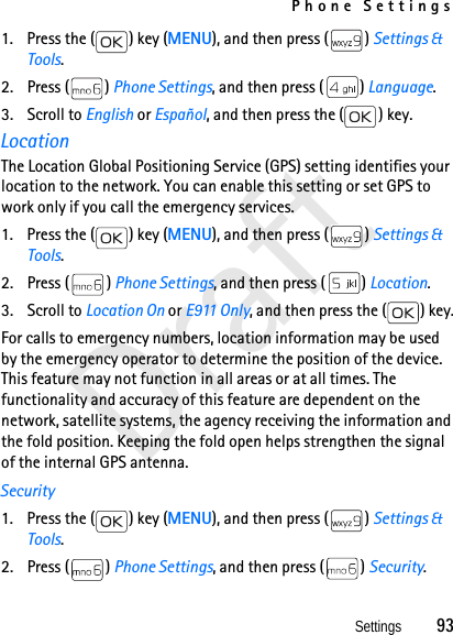 Phone SettingsSettings          93Draft1. Press the ( ) key (MENU), and then press ( ) Settings &amp; Tools.2. Press ( ) Phone Settings, and then press ( ) Language.3. Scroll to English or Español, and then press the ( ) key.LocationThe Location Global Positioning Service (GPS) setting identifies your location to the network. You can enable this setting or set GPS to work only if you call the emergency services.1. Press the ( ) key (MENU), and then press ( ) Settings &amp; Tools.2. Press ( ) Phone Settings, and then press ( ) Location.3. Scroll to Location On or E911 Only, and then press the ( ) key.For calls to emergency numbers, location information may be used by the emergency operator to determine the position of the device. This feature may not function in all areas or at all times. The functionality and accuracy of this feature are dependent on the network, satellite systems, the agency receiving the information and the fold position. Keeping the fold open helps strengthen the signal of the internal GPS antenna.Security1. Press the ( ) key (MENU), and then press ( ) Settings &amp; Tools.2. Press ( ) Phone Settings, and then press ( ) Security.