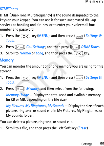 MemorySettings          99DraftDTMF TonesDTMF (Dual-Tone Multifrequency) is the sound designated to the keys on your keypad. You can use it for such automated dial-up services as banking and airlines, or to enter your voicemail box number and password.1. Press the ( ) key (MENU), and then press ( ) Settings &amp; Tools.2. Press ( ) Call Settings, and then press ( ) DTMF Tones. 3. Scroll to Normal or Long, and then press the ( ) key.MemoryYou can monitor the amount of phone memory you are using for file storage.1. Press the ( ) key (MENU), and then press ( ) Settings &amp; Tools.2. Press ( ) Memory, and then select from the following: Memory Usage — Display the total used and available memory (in KB or MB, depending on the file size).My Pictures, My Ringtones, My Sounds — Display the size of each picture, ringtone, or sound clip in My Pictures, My Ringtones, or My Sounds folder.You can delete a picture, ringtone, or sound clip.1. Scroll to a file, and then press the Left Soft key (Erase).