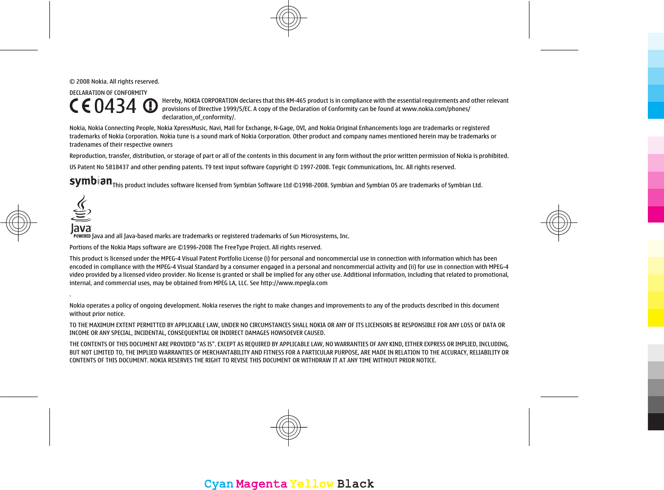 © 2008 Nokia. All rights reserved.DECLARATION OF CONFORMITYHereby, NOKIA CORPORATION declares that this RM-465 product is in compliance with the essential requirements and other relevantprovisions of Directive 1999/5/EC. A copy of the Declaration of Conformity can be found at www.nokia.com/phones/declaration_of_conformity/.Nokia, Nokia Connecting People, Nokia XpressMusic, Navi, Mail for Exchange, N-Gage, OVI, and Nokia Original Enhancements logo are trademarks or registeredtrademarks of Nokia Corporation. Nokia tune is a sound mark of Nokia Corporation. Other product and company names mentioned herein may be trademarks ortradenames of their respective ownersReproduction, transfer, distribution, or storage of part or all of the contents in this document in any form without the prior written permission of Nokia is prohibited.US Patent No 5818437 and other pending patents. T9 text input software Copyright © 1997-2008. Tegic Communications, Inc. All rights reserved.This product includes software licensed from Symbian Software Ltd ©1998-2008. Symbian and Symbian OS are trademarks of Symbian Ltd.Java and all Java-based marks are trademarks or registered trademarks of Sun Microsystems, Inc.Portions of the Nokia Maps software are ©1996-2008 The FreeType Project. All rights reserved.This product is licensed under the MPEG-4 Visual Patent Portfolio License (i) for personal and noncommercial use in connection with information which has beenencoded in compliance with the MPEG-4 Visual Standard by a consumer engaged in a personal and noncommercial activity and (ii) for use in connection with MPEG-4video provided by a licensed video provider. No license is granted or shall be implied for any other use. Additional information, including that related to promotional,internal, and commercial uses, may be obtained from MPEG LA, LLC. See http://www.mpegla.com.Nokia operates a policy of ongoing development. Nokia reserves the right to make changes and improvements to any of the products described in this documentwithout prior notice.TO THE MAXIMUM EXTENT PERMITTED BY APPLICABLE LAW, UNDER NO CIRCUMSTANCES SHALL NOKIA OR ANY OF ITS LICENSORS BE RESPONSIBLE FOR ANY LOSS OF DATA ORINCOME OR ANY SPECIAL, INCIDENTAL, CONSEQUENTIAL OR INDIRECT DAMAGES HOWSOEVER CAUSED.THE CONTENTS OF THIS DOCUMENT ARE PROVIDED &quot;AS IS&quot;. EXCEPT AS REQUIRED BY APPLICABLE LAW, NO WARRANTIES OF ANY KIND, EITHER EXPRESS OR IMPLIED, INCLUDING,BUT NOT LIMITED TO, THE IMPLIED WARRANTIES OF MERCHANTABILITY AND FITNESS FOR A PARTICULAR PURPOSE, ARE MADE IN RELATION TO THE ACCURACY, RELIABILITY ORCONTENTS OF THIS DOCUMENT. NOKIA RESERVES THE RIGHT TO REVISE THIS DOCUMENT OR WITHDRAW IT AT ANY TIME WITHOUT PRIOR NOTICE.CyanCyanMagentaMagentaYellowYellowBlackBlackCyanCyanMagentaMagentaYellowYellowBlackBlack