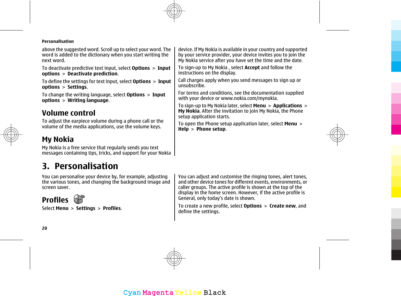 above the suggested word. Scroll up to select your word. Theword is added to the dictionary when you start writing thenext word.To deactivate predictive text input, select Options &gt; Inputoptions &gt; Deactivate prediction.To define the settings for text input, select Options &gt; Inputoptions &gt; Settings.To change the writing language, select Options &gt; Inputoptions &gt; Writing language.Volume controlTo adjust the earpiece volume during a phone call or thevolume of the media applications, use the volume keys.My NokiaMy Nokia is a free service that regularly sends you textmessages containing tips, tricks, and support for your Nokiadevice. If My Nokia is available in your country and supportedby your service provider, your device invites you to join theMy Nokia service after you have set the time and the date.To sign-up to My Nokia , select Accept and follow theinstructions on the display.Call charges apply when you send messages to sign up orunsubscribe.For terms and conditions, see the documentation suppliedwith your device or www.nokia.com/mynokia.To sign-up to My Nokia later, select Menu &gt; Applications &gt;My Nokia. After the invitation to join My Nokia, the Phonesetup application starts.To open the Phone setup application later, select Menu &gt;Help &gt; Phone setup.3. PersonalisationYou can personalise your device by, for example, adjustingthe various tones, and changing the background image andscreen saver.Profiles Select Menu &gt; Settings &gt; Profiles.You can adjust and customise the ringing tones, alert tones,and other device tones for different events, environments, orcaller groups. The active profile is shown at the top of thedisplay in the home screen. However, if the active profile isGeneral, only today&apos;s date is shown.To create a new profile, select Options &gt; Create new, anddefine the settings.Personalisation20CyanCyanMagentaMagentaYellowYellowBlackBlack