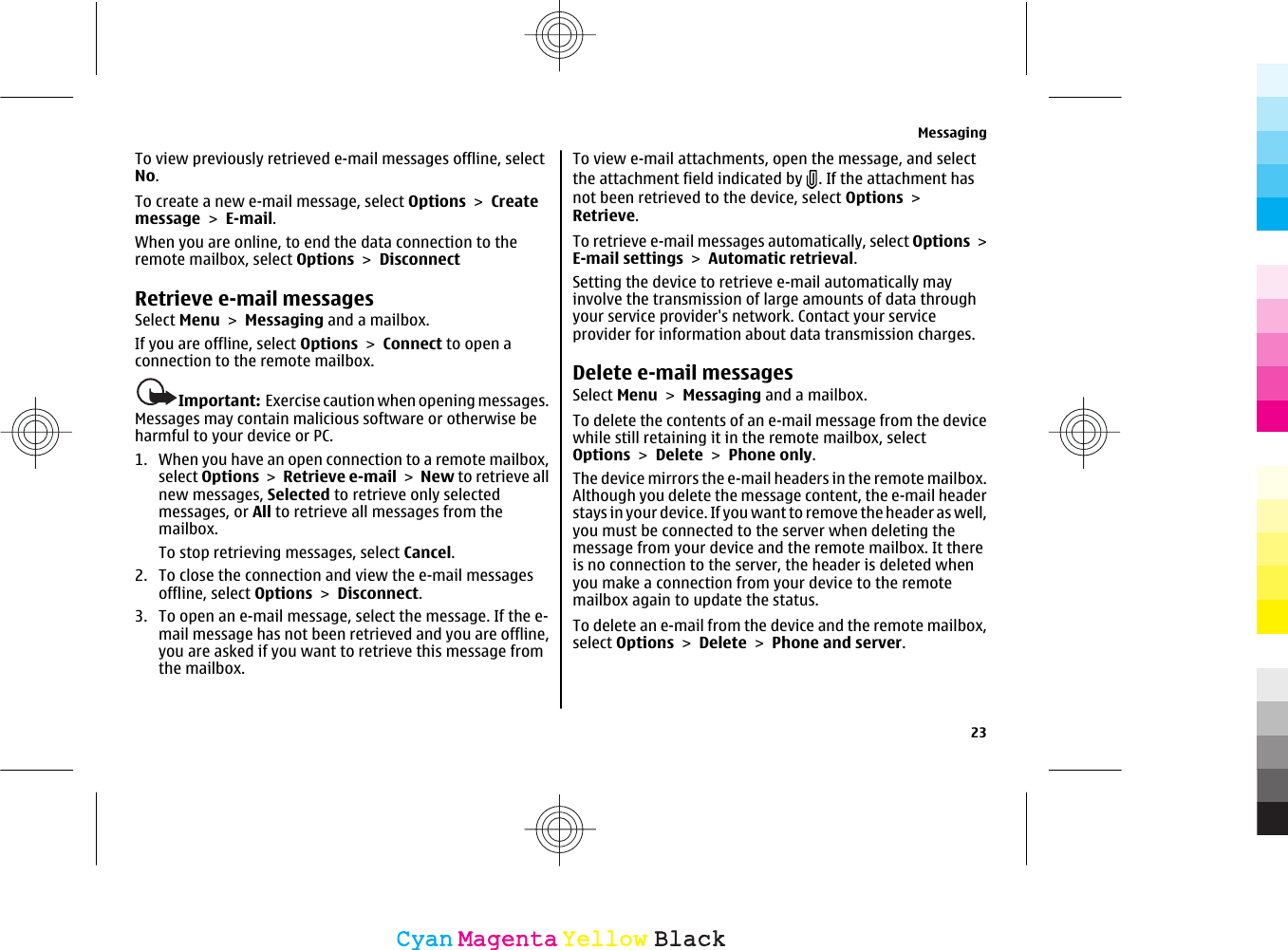 To view previously retrieved e-mail messages offline, selectNo.To create a new e-mail message, select Options &gt; Createmessage &gt; E-mail.When you are online, to end the data connection to theremote mailbox, select Options &gt; DisconnectRetrieve e-mail messagesSelect Menu &gt; Messaging and a mailbox.If you are offline, select Options &gt; Connect to open aconnection to the remote mailbox.Important:  Exercise caution when opening messages.Messages may contain malicious software or otherwise beharmful to your device or PC.1. When you have an open connection to a remote mailbox,select Options &gt; Retrieve e-mail &gt; New to retrieve allnew messages, Selected to retrieve only selectedmessages, or All to retrieve all messages from themailbox.To stop retrieving messages, select Cancel.2. To close the connection and view the e-mail messagesoffline, select Options &gt; Disconnect.3. To open an e-mail message, select the message. If the e-mail message has not been retrieved and you are offline,you are asked if you want to retrieve this message fromthe mailbox.To view e-mail attachments, open the message, and selectthe attachment field indicated by  . If the attachment hasnot been retrieved to the device, select Options &gt;Retrieve.To retrieve e-mail messages automatically, select Options &gt;E-mail settings &gt; Automatic retrieval.Setting the device to retrieve e-mail automatically mayinvolve the transmission of large amounts of data throughyour service provider&apos;s network. Contact your serviceprovider for information about data transmission charges.Delete e-mail messagesSelect Menu &gt; Messaging and a mailbox.To delete the contents of an e-mail message from the devicewhile still retaining it in the remote mailbox, selectOptions &gt; Delete &gt; Phone only.The device mirrors the e-mail headers in the remote mailbox.Although you delete the message content, the e-mail headerstays in your device. If you want to remove the header as well,you must be connected to the server when deleting themessage from your device and the remote mailbox. It thereis no connection to the server, the header is deleted whenyou make a connection from your device to the remotemailbox again to update the status.To delete an e-mail from the device and the remote mailbox,select Options &gt; Delete &gt; Phone and server.Messaging23CyanCyanMagentaMagentaYellowYellowBlackBlack