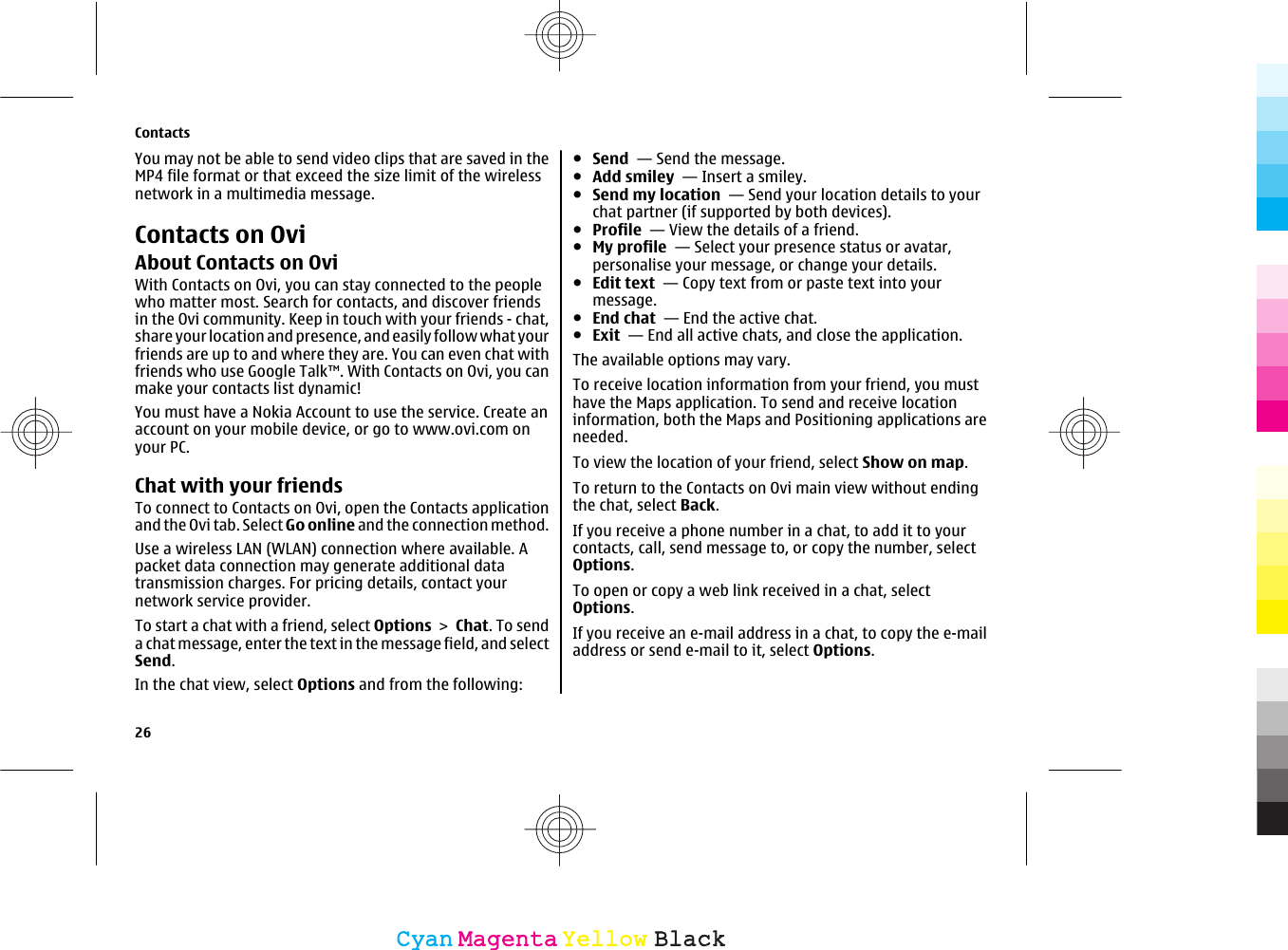 You may not be able to send video clips that are saved in theMP4 file format or that exceed the size limit of the wirelessnetwork in a multimedia message.Contacts on OviAbout Contacts on OviWith Contacts on Ovi, you can stay connected to the peoplewho matter most. Search for contacts, and discover friendsin the Ovi community. Keep in touch with your friends - chat,share your location and presence, and easily follow what yourfriends are up to and where they are. You can even chat withfriends who use Google Talk™. With Contacts on Ovi, you canmake your contacts list dynamic!You must have a Nokia Account to use the service. Create anaccount on your mobile device, or go to www.ovi.com onyour PC.Chat with your friendsTo connect to Contacts on Ovi, open the Contacts applicationand the Ovi tab. Select Go online and the connection method.Use a wireless LAN (WLAN) connection where available. Apacket data connection may generate additional datatransmission charges. For pricing details, contact yournetwork service provider.To start a chat with a friend, select Options &gt; Chat. To senda chat message, enter the text in the message field, and selectSend.In the chat view, select Options and from the following:●Send  — Send the message.●Add smiley  — Insert a smiley.●Send my location  — Send your location details to yourchat partner (if supported by both devices).●Profile  — View the details of a friend.●My profile  — Select your presence status or avatar,personalise your message, or change your details.●Edit text  — Copy text from or paste text into yourmessage.●End chat  — End the active chat.●Exit  — End all active chats, and close the application.The available options may vary.To receive location information from your friend, you musthave the Maps application. To send and receive locationinformation, both the Maps and Positioning applications areneeded.To view the location of your friend, select Show on map.To return to the Contacts on Ovi main view without endingthe chat, select Back.If you receive a phone number in a chat, to add it to yourcontacts, call, send message to, or copy the number, selectOptions.To open or copy a web link received in a chat, selectOptions.If you receive an e-mail address in a chat, to copy the e-mailaddress or send e-mail to it, select Options.Contacts26CyanCyanMagentaMagentaYellowYellowBlackBlack