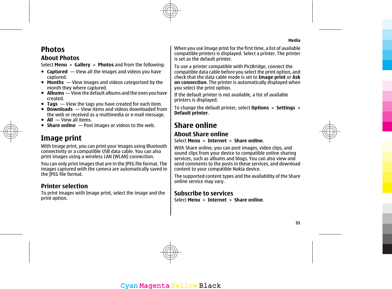 PhotosAbout PhotosSelect Menu &gt; Gallery &gt; Photos and from the following:●Captured  — View all the images and videos you havecaptured.●Months  — View images and videos categorised by themonth they where captured.●Albums  — View the default albums and the ones you havecreated.●Tags  — View the tags you have created for each item.●Downloads  — View items and videos downloaded fromthe web or received as a multimedia or e-mail message.●All  — View all items.●Share online  — Post images or videos to the web.Image printWith Image print, you can print your images using Bluetoothconnectivity or a compatible USB data cable. You can alsoprint images using a wireless LAN (WLAN) connection.You can only print images that are in the JPEG file format. Theimages captured with the camera are automatically saved inthe JPEG file format.Printer selectionTo print images with Image print, select the image and theprint option.When you use Image print for the first time, a list of availablecompatible printers is displayed. Select a printer. The printeris set as the default printer.To use a printer compatible with PictBridge, connect thecompatible data cable before you select the print option, andcheck that the data cable mode is set to Image print or Askon connection. The printer is automatically displayed whenyou select the print option.If the default printer is not available, a list of availableprinters is displayed.To change the default printer, select Options &gt; Settings &gt;Default printer.Share onlineAbout Share onlineSelect Menu &gt; Internet &gt; Share online.With Share online, you can post images, video clips, andsound clips from your device to compatible online sharingservices, such as albums and blogs. You can also view andsend comments to the posts in these services, and downloadcontent to your compatible Nokia device.The supported content types and the availability of the Shareonline service may vary.Subscribe to servicesSelect Menu &gt; Internet &gt; Share online.Media31CyanCyanMagentaMagentaYellowYellowBlackBlack