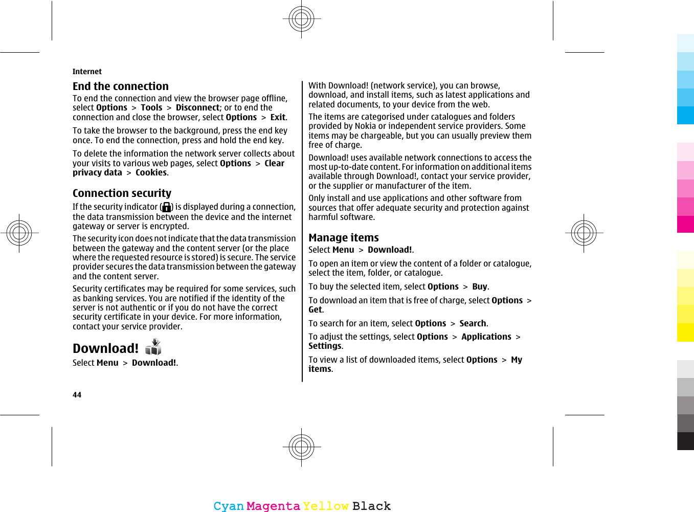 End the connectionTo end the connection and view the browser page offline,select Options &gt; Tools &gt; Disconnect; or to end theconnection and close the browser, select Options &gt; Exit.To take the browser to the background, press the end keyonce. To end the connection, press and hold the end key.To delete the information the network server collects aboutyour visits to various web pages, select Options &gt; Clearprivacy data &gt; Cookies.Connection securityIf the security indicator ( ) is displayed during a connection,the data transmission between the device and the internetgateway or server is encrypted.The security icon does not indicate that the data transmissionbetween the gateway and the content server (or the placewhere the requested resource is stored) is secure. The serviceprovider secures the data transmission between the gatewayand the content server.Security certificates may be required for some services, suchas banking services. You are notified if the identity of theserver is not authentic or if you do not have the correctsecurity certificate in your device. For more information,contact your service provider.Download!Select Menu &gt; Download!.With Download! (network service), you can browse,download, and install items, such as latest applications andrelated documents, to your device from the web.The items are categorised under catalogues and foldersprovided by Nokia or independent service providers. Someitems may be chargeable, but you can usually preview themfree of charge.Download! uses available network connections to access themost up-to-date content. For information on additional itemsavailable through Download!, contact your service provider,or the supplier or manufacturer of the item.Only install and use applications and other software fromsources that offer adequate security and protection againstharmful software.Manage itemsSelect Menu &gt; Download!.To open an item or view the content of a folder or catalogue,select the item, folder, or catalogue.To buy the selected item, select Options &gt; Buy.To download an item that is free of charge, select Options &gt;Get.To search for an item, select Options &gt; Search.To adjust the settings, select Options &gt; Applications &gt;Settings.To view a list of downloaded items, select Options &gt; Myitems.Internet44CyanCyanMagentaMagentaYellowYellowBlackBlack