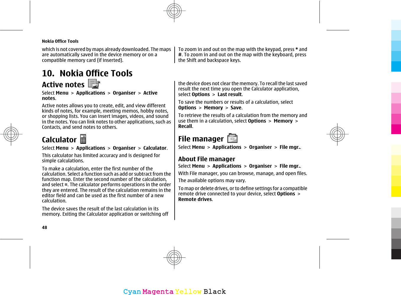 which is not covered by maps already downloaded. The mapsare automatically saved in the device memory or on acompatible memory card (if inserted).To zoom in and out on the map with the keypad, press * and#. To zoom in and out on the map with the keyboard, pressthe Shift and backspace keys.10. Nokia Office ToolsActive notesSelect Menu &gt; Applications &gt; Organiser &gt; Activenotes.Active notes allows you to create, edit, and view differentkinds of notes, for example, meeting memos, hobby notes,or shopping lists. You can insert images, videos, and soundin the notes. You can link notes to other applications, such asContacts, and send notes to others.CalculatorSelect Menu &gt; Applications &gt; Organiser &gt; Calculator.This calculator has limited accuracy and is designed forsimple calculations.To make a calculation, enter the first number of thecalculation. Select a function such as add or subtract from thefunction map. Enter the second number of the calculation,and select =. The calculator performs operations in the orderthey are entered. The result of the calculation remains in theeditor field and can be used as the first number of a newcalculation.The device saves the result of the last calculation in itsmemory. Exiting the Calculator application or switching offthe device does not clear the memory. To recall the last savedresult the next time you open the Calculator application,select Options &gt; Last result.To save the numbers or results of a calculation, selectOptions &gt; Memory &gt; Save.To retrieve the results of a calculation from the memory anduse them in a calculation, select Options &gt; Memory &gt;Recall.File managerSelect Menu &gt; Applications &gt; Organiser &gt; File mgr..About File managerSelect Menu &gt; Applications &gt; Organiser &gt; File mgr..With File manager, you can browse, manage, and open files.The available options may vary.To map or delete drives, or to define settings for a compatibleremote drive connected to your device, select Options &gt;Remote drives.Nokia Office Tools48CyanCyanMagentaMagentaYellowYellowBlackBlack