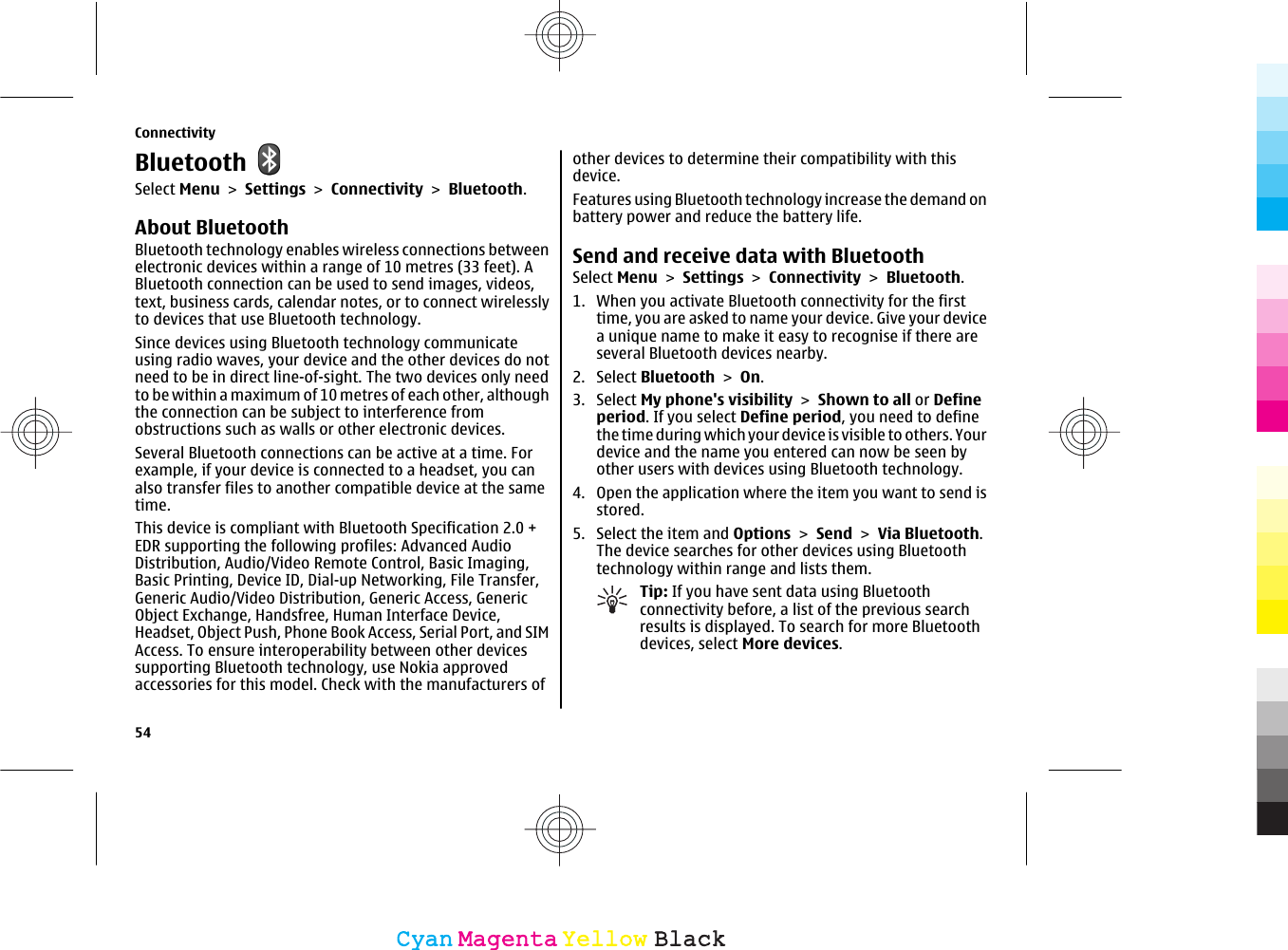 BluetoothSelect Menu &gt; Settings &gt; Connectivity &gt; Bluetooth.About BluetoothBluetooth technology enables wireless connections betweenelectronic devices within a range of 10 metres (33 feet). ABluetooth connection can be used to send images, videos,text, business cards, calendar notes, or to connect wirelesslyto devices that use Bluetooth technology.Since devices using Bluetooth technology communicateusing radio waves, your device and the other devices do notneed to be in direct line-of-sight. The two devices only needto be within a maximum of 10 metres of each other, althoughthe connection can be subject to interference fromobstructions such as walls or other electronic devices.Several Bluetooth connections can be active at a time. Forexample, if your device is connected to a headset, you canalso transfer files to another compatible device at the sametime.This device is compliant with Bluetooth Specification 2.0 +EDR supporting the following profiles: Advanced AudioDistribution, Audio/Video Remote Control, Basic Imaging,Basic Printing, Device ID, Dial-up Networking, File Transfer,Generic Audio/Video Distribution, Generic Access, GenericObject Exchange, Handsfree, Human Interface Device,Headset, Object Push, Phone Book Access, Serial Port, and SIMAccess. To ensure interoperability between other devicessupporting Bluetooth technology, use Nokia approvedaccessories for this model. Check with the manufacturers ofother devices to determine their compatibility with thisdevice.Features using Bluetooth technology increase the demand onbattery power and reduce the battery life.Send and receive data with BluetoothSelect Menu &gt; Settings &gt; Connectivity &gt; Bluetooth.1. When you activate Bluetooth connectivity for the firsttime, you are asked to name your device. Give your devicea unique name to make it easy to recognise if there areseveral Bluetooth devices nearby.2. Select Bluetooth &gt; On.3. Select My phone&apos;s visibility &gt; Shown to all or Defineperiod. If you select Define period, you need to definethe time during which your device is visible to others. Yourdevice and the name you entered can now be seen byother users with devices using Bluetooth technology.4. Open the application where the item you want to send isstored.5. Select the item and Options &gt; Send &gt; Via Bluetooth.The device searches for other devices using Bluetoothtechnology within range and lists them.Tip: If you have sent data using Bluetoothconnectivity before, a list of the previous searchresults is displayed. To search for more Bluetoothdevices, select More devices.Connectivity54CyanCyanMagentaMagentaYellowYellowBlackBlack
