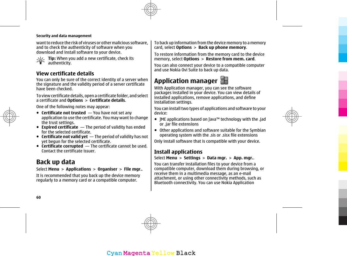 want to reduce the risk of viruses or other malicious software,and to check the authenticity of software when youdownload and install software to your device.Tip: When you add a new certificate, check itsauthenticity.View certificate detailsYou can only be sure of the correct identity of a server whenthe signature and the validity period of a server certificatehave been checked.To view certificate details, open a certificate folder, and selecta certificate and Options &gt; Certificate details.One of the following notes may appear:●Certificate not trusted  — You have not set anyapplication to use the certificate. You may want to changethe trust settings.●Expired certificate  — The period of validity has endedfor the selected certificate.●Certificate not valid yet  — The period of validity has notyet begun for the selected certificate.●Certificate corrupted  — The certificate cannot be used.Contact the certificate issuer.Back up dataSelect Menu &gt; Applications &gt; Organiser &gt; File mgr..It is recommended that you back up the device memoryregularly to a memory card or a compatible computer.To back up information from the device memory to a memorycard, select Options &gt; Back up phone memory.To restore information from the memory card to the devicememory, select Options &gt; Restore from mem. card.You can also connect your device to a compatible computerand use Nokia Ovi Suite to back up data.Application managerWith Application manager, you can see the softwarepackages installed in your device. You can view details ofinstalled applications, remove applications, and defineinstallation settings.You can install two types of applications and software to yourdevice:●JME applications based on Java™ technology with the .jador .jar file extensions●Other applications and software suitable for the Symbianoperating system with the .sis or .sisx file extensionsOnly install software that is compatible with your device.Install applicationsSelect Menu &gt; Settings &gt; Data mgr. &gt; App. mgr..You can transfer installation files to your device from acompatible computer, download them during browsing, orreceive them in a multimedia message, as an e-mailattachment, or using other connectivity methods, such asBluetooth connectivity. You can use Nokia ApplicationSecurity and data management60CyanCyanMagentaMagentaYellowYellowBlackBlack