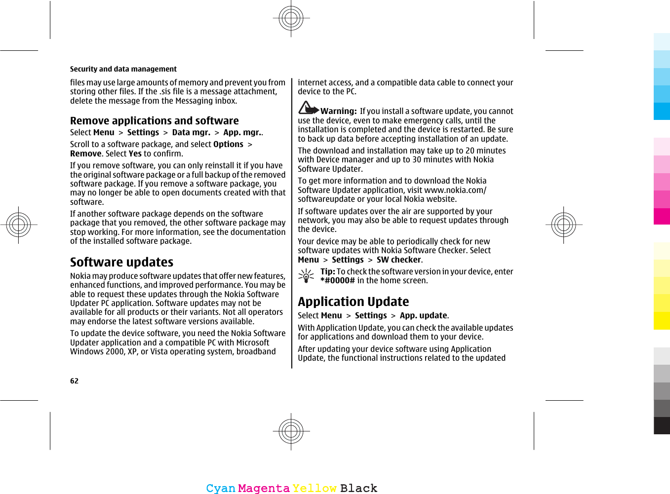 files may use large amounts of memory and prevent you fromstoring other files. If the .sis file is a message attachment,delete the message from the Messaging inbox.Remove applications and softwareSelect Menu &gt; Settings &gt; Data mgr. &gt; App. mgr..Scroll to a software package, and select Options &gt;Remove. Select Yes to confirm.If you remove software, you can only reinstall it if you havethe original software package or a full backup of the removedsoftware package. If you remove a software package, youmay no longer be able to open documents created with thatsoftware.If another software package depends on the softwarepackage that you removed, the other software package maystop working. For more information, see the documentationof the installed software package.Software updatesNokia may produce software updates that offer new features,enhanced functions, and improved performance. You may beable to request these updates through the Nokia SoftwareUpdater PC application. Software updates may not beavailable for all products or their variants. Not all operatorsmay endorse the latest software versions available.To update the device software, you need the Nokia SoftwareUpdater application and a compatible PC with MicrosoftWindows 2000, XP, or Vista operating system, broadbandinternet access, and a compatible data cable to connect yourdevice to the PC.Warning:  If you install a software update, you cannotuse the device, even to make emergency calls, until theinstallation is completed and the device is restarted. Be sureto back up data before accepting installation of an update.The download and installation may take up to 20 minuteswith Device manager and up to 30 minutes with NokiaSoftware Updater.To get more information and to download the NokiaSoftware Updater application, visit www.nokia.com/softwareupdate or your local Nokia website.If software updates over the air are supported by yournetwork, you may also be able to request updates throughthe device.Your device may be able to periodically check for newsoftware updates with Nokia Software Checker. SelectMenu &gt; Settings &gt; SW checker.Tip: To check the software version in your device, enter*#0000# in the home screen.Application UpdateSelect Menu &gt; Settings &gt; App. update.With Application Update, you can check the available updatesfor applications and download them to your device.After updating your device software using ApplicationUpdate, the functional instructions related to the updatedSecurity and data management62CyanCyanMagentaMagentaYellowYellowBlackBlack