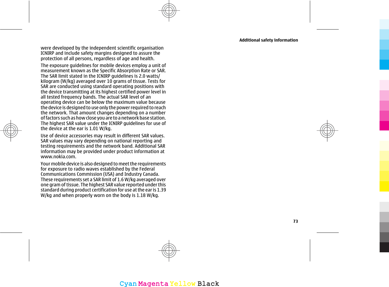 were developed by the independent scientific organisationICNIRP and include safety margins designed to assure theprotection of all persons, regardless of age and health.The exposure guidelines for mobile devices employ a unit ofmeasurement known as the Specific Absorption Rate or SAR.The SAR limit stated in the ICNIRP guidelines is 2.0 watts/kilogram (W/kg) averaged over 10 grams of tissue. Tests forSAR are conducted using standard operating positions withthe device transmitting at its highest certified power level inall tested frequency bands. The actual SAR level of anoperating device can be below the maximum value becausethe device is designed to use only the power required to reachthe network. That amount changes depending on a numberof factors such as how close you are to a network base station.The highest SAR value under the ICNIRP guidelines for use ofUse of device accessories may result in different SAR values.SAR values may vary depending on national reporting andtesting requirements and the network band. Additional SARinformation may be provided under product information atwww.nokia.com.Your mobile device is also designed to meet the requirementsfor exposure to radio waves established by the FederalCommunications Commission (USA) and Industry Canada.These requirements set a SAR limit of 1.6 W/kg averaged overone gram of tissue. The highest SAR value reported under thisAdditional safety information73CyanCyanMagentaMagentaYellowYellowBlackBlackthe device at the ear is 1.01 W/kg.standard during product certification for use at the ear is 1.39W/kg and when properly worn on the body is 1.18 W/kg.