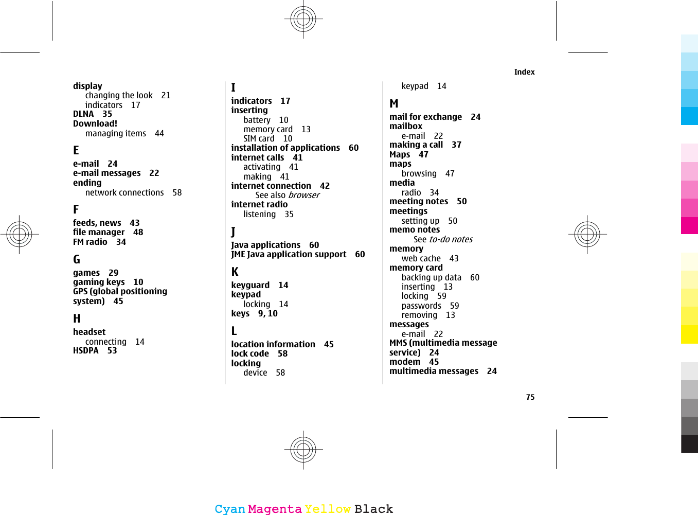 displaychanging the look 21indicators 17DLNA 35Download!managing items 44Ee-mail 24e-mail messages 22ending network connections 58Ffeeds, news 43file manager 48FM radio 34Ggames 29gaming keys 10GPS (global positioningsystem) 45Hheadsetconnecting 14HSDPA 53Iindicators 17insertingbattery 10memory card 13SIM card 10installation of applications 60internet calls 41activating 41making 41internet connection 42See also browserinternet radiolistening 35JJava applications 60JME Java application support 60Kkeyguard 14keypadlocking 14keys 9, 10Llocation information 45lock code 58locking device 58keypad 14Mmail for exchange 24mailboxe-mail 22making a call 37Maps 47mapsbrowsing 47mediaradio 34meeting notes 50meetingssetting up 50memo notesSee to-do notesmemoryweb cache 43memory cardbacking up data 60inserting 13locking 59passwords 59removing 13messagese-mail 22MMS (multimedia messageservice) 24modem 45multimedia messages 24Index75CyanCyanMagentaMagentaYellowYellowBlackBlack