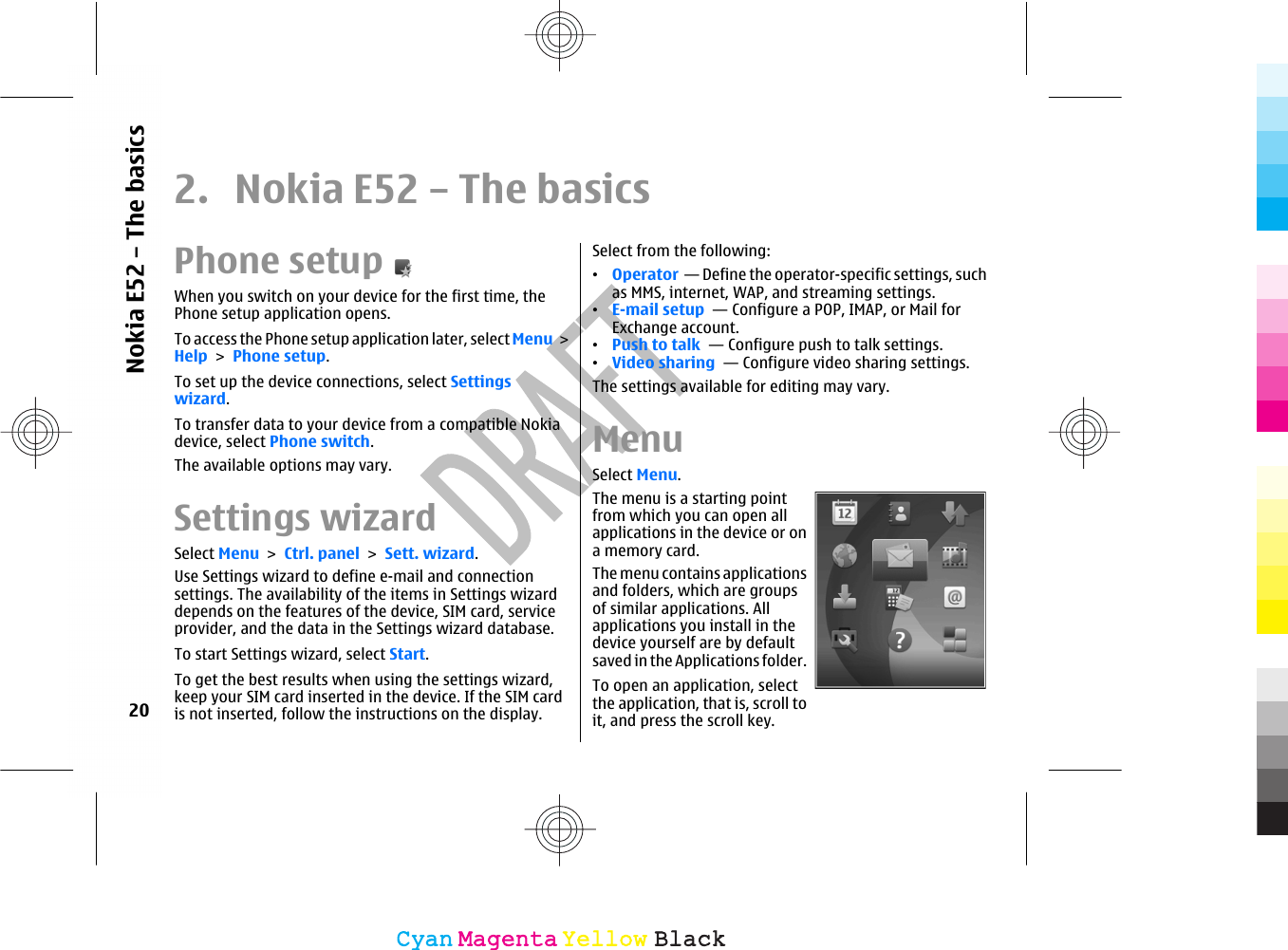 2.  Nokia E52 – The basicsPhone setupWhen you switch on your device for the first time, thePhone setup application opens.To access the Phone setup application later, select Menu &gt;Help &gt; Phone setup.To set up the device connections, select Settingswizard.To transfer data to your device from a compatible Nokiadevice, select Phone switch.The available options may vary.Settings wizardSelect Menu &gt; Ctrl. panel &gt; Sett. wizard.Use Settings wizard to define e-mail and connectionsettings. The availability of the items in Settings wizarddepends on the features of the device, SIM card, serviceprovider, and the data in the Settings wizard database.To start Settings wizard, select Start.To get the best results when using the settings wizard,keep your SIM card inserted in the device. If the SIM cardis not inserted, follow the instructions on the display.Select from the following:•Operator  — Define the operator-specific settings, suchas MMS, internet, WAP, and streaming settings.•E-mail setup  — Configure a POP, IMAP, or Mail forExchange account.•Push to talk  — Configure push to talk settings.•Video sharing  — Configure video sharing settings.The settings available for editing may vary.MenuSelect Menu.The menu is a starting pointfrom which you can open allapplications in the device or ona memory card.The menu contains applicationsand folders, which are groupsof similar applications. Allapplications you install in thedevice yourself are by defaultsaved in the Applications folder.To open an application, selectthe application, that is, scroll toit, and press the scroll key.20Nokia E52 – The basicsCyanCyanMagentaMagentaYellowYellowBlackBlack