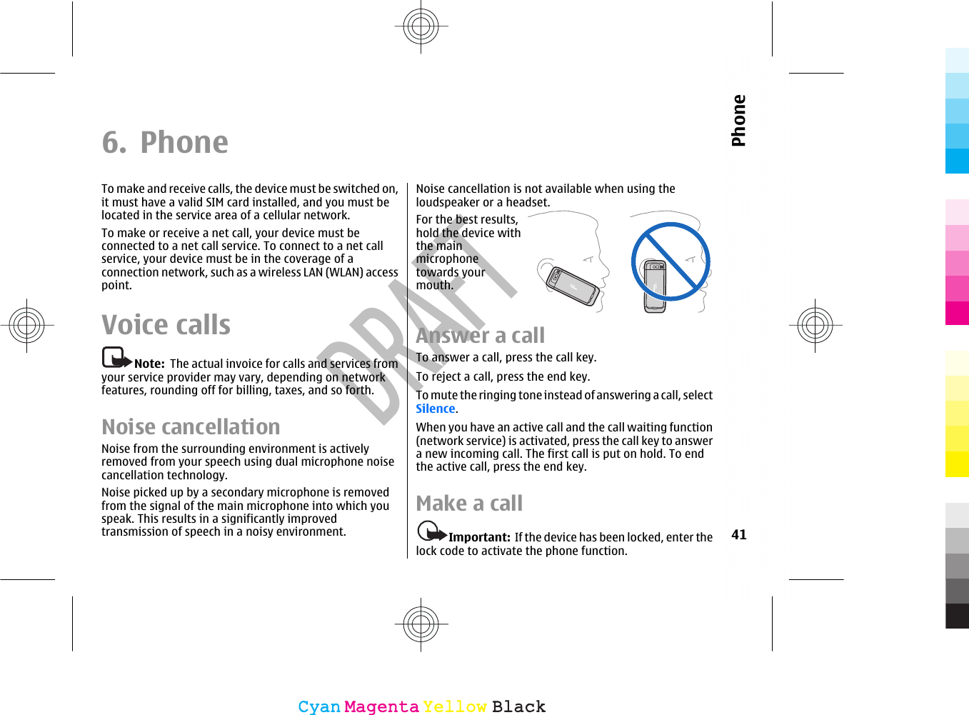 6. PhoneTo make and receive calls, the device must be switched on,it must have a valid SIM card installed, and you must belocated in the service area of a cellular network.To make or receive a net call, your device must beconnected to a net call service. To connect to a net callservice, your device must be in the coverage of aconnection network, such as a wireless LAN (WLAN) accesspoint.Voice callsNote:  The actual invoice for calls and services fromyour service provider may vary, depending on networkfeatures, rounding off for billing, taxes, and so forth.Noise cancellationNoise from the surrounding environment is activelyremoved from your speech using dual microphone noisecancellation technology.Noise picked up by a secondary microphone is removedfrom the signal of the main microphone into which youspeak. This results in a significantly improvedtransmission of speech in a noisy environment.Noise cancellation is not available when using theloudspeaker or a headset.For the best results,hold the device withthe mainmicrophonetowards yourmouth.Answer a callTo answer a call, press the call key.To reject a call, press the end key.To mute the ringing tone instead of answering a call, selectSilence.When you have an active call and the call waiting function(network service) is activated, press the call key to answera new incoming call. The first call is put on hold. To endthe active call, press the end key.Make a callImportant:  If the device has been locked, enter thelock code to activate the phone function.41PhoneCyanCyanMagentaMagentaYellowYellowBlackBlack
