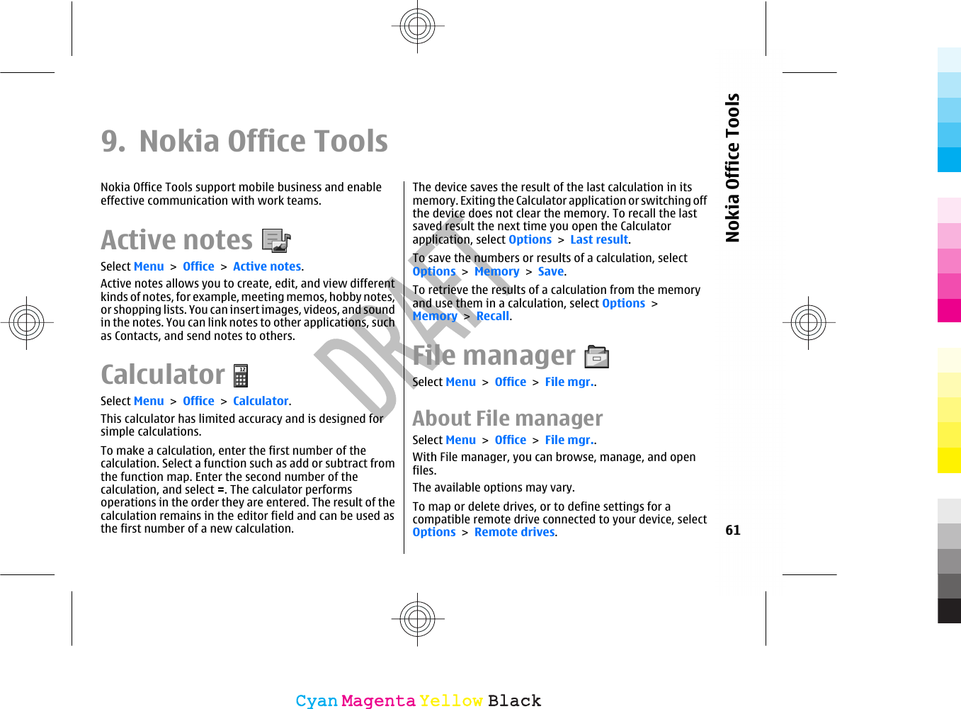 9. Nokia Office ToolsNokia Office Tools support mobile business and enableeffective communication with work teams.Active notesSelect Menu &gt; Office &gt; Active notes.Active notes allows you to create, edit, and view differentkinds of notes, for example, meeting memos, hobby notes,or shopping lists. You can insert images, videos, and soundin the notes. You can link notes to other applications, suchas Contacts, and send notes to others.CalculatorSelect Menu &gt; Office &gt; Calculator.This calculator has limited accuracy and is designed forsimple calculations.To make a calculation, enter the first number of thecalculation. Select a function such as add or subtract fromthe function map. Enter the second number of thecalculation, and select =. The calculator performsoperations in the order they are entered. The result of thecalculation remains in the editor field and can be used asthe first number of a new calculation.The device saves the result of the last calculation in itsmemory. Exiting the Calculator application or switching offthe device does not clear the memory. To recall the lastsaved result the next time you open the Calculatorapplication, select Options &gt; Last result.To save the numbers or results of a calculation, selectOptions &gt; Memory &gt; Save.To retrieve the results of a calculation from the memoryand use them in a calculation, select Options &gt;Memory &gt; Recall.File managerSelect Menu &gt; Office &gt; File mgr..About File managerSelect Menu &gt; Office &gt; File mgr..With File manager, you can browse, manage, and openfiles.The available options may vary.To map or delete drives, or to define settings for acompatible remote drive connected to your device, selectOptions &gt; Remote drives.61Nokia Office ToolsCyanCyanMagentaMagentaYellowYellowBlackBlack
