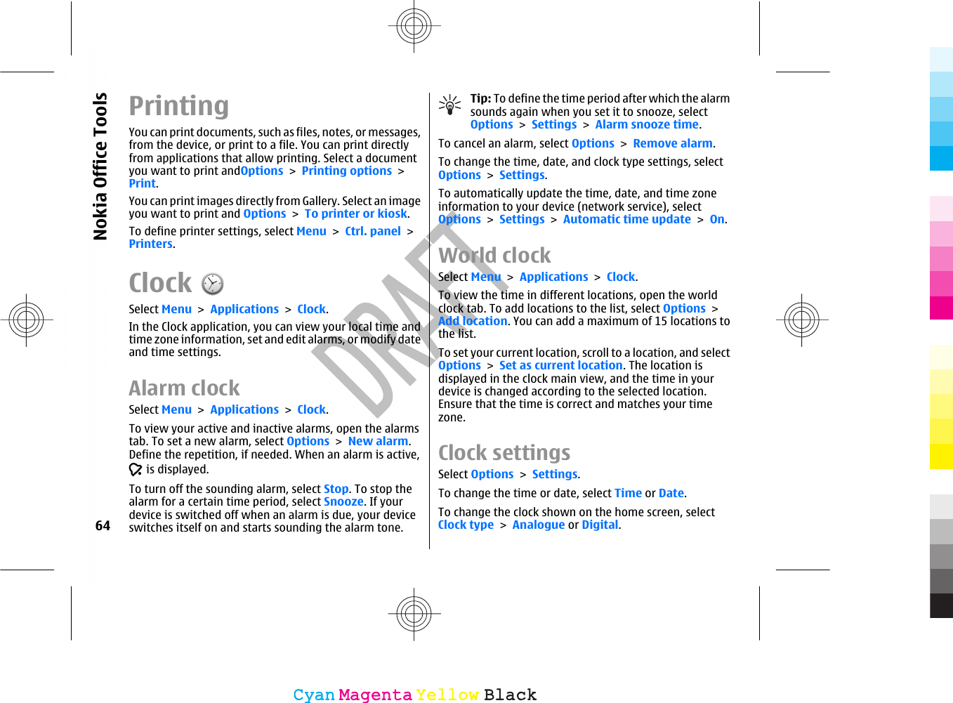 PrintingYou can print documents, such as files, notes, or messages,from the device, or print to a file. You can print directlyfrom applications that allow printing. Select a documentyou want to print andOptions &gt; Printing options &gt;Print.You can print images directly from Gallery. Select an imageyou want to print and Options &gt; To printer or kiosk.To define printer settings, select Menu &gt; Ctrl. panel &gt;Printers.ClockSelect Menu &gt; Applications &gt; Clock.In the Clock application, you can view your local time andtime zone information, set and edit alarms, or modify dateand time settings.Alarm clockSelect Menu &gt; Applications &gt; Clock.To view your active and inactive alarms, open the alarmstab. To set a new alarm, select Options &gt; New alarm.Define the repetition, if needed. When an alarm is active, is displayed.To turn off the sounding alarm, select Stop. To stop thealarm for a certain time period, select Snooze. If yourdevice is switched off when an alarm is due, your deviceswitches itself on and starts sounding the alarm tone.Tip: To define the time period after which the alarmsounds again when you set it to snooze, selectOptions &gt; Settings &gt; Alarm snooze time.To cancel an alarm, select Options &gt; Remove alarm.To change the time, date, and clock type settings, selectOptions &gt; Settings.To automatically update the time, date, and time zoneinformation to your device (network service), selectOptions &gt; Settings &gt; Automatic time update &gt; On.World clockSelect Menu &gt; Applications &gt; Clock.To view the time in different locations, open the worldclock tab. To add locations to the list, select Options &gt;Add location. You can add a maximum of 15 locations tothe list.To set your current location, scroll to a location, and selectOptions &gt; Set as current location. The location isdisplayed in the clock main view, and the time in yourdevice is changed according to the selected location.Ensure that the time is correct and matches your timezone.Clock settingsSelect Options &gt; Settings.To change the time or date, select Time or Date.To change the clock shown on the home screen, selectClock type &gt; Analogue or Digital.64Nokia Office ToolsCyanCyanMagentaMagentaYellowYellowBlackBlack