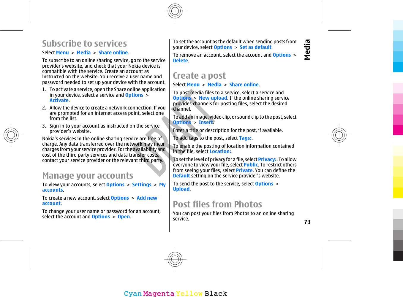 Subscribe to servicesSelect Menu &gt; Media &gt; Share online.To subscribe to an online sharing service, go to the serviceprovider&apos;s website, and check that your Nokia device iscompatible with the service. Create an account asinstructed on the website. You receive a user name andpassword needed to set up your device with the account.1. To activate a service, open the Share online applicationin your device, select a service and Options &gt;Activate.2. Allow the device to create a network connection. If youare prompted for an internet access point, select onefrom the list.3. Sign in to your account as instructed on the serviceprovider’s website.Nokia&apos;s services in the online sharing service are free ofcharge. Any data transferred over the network may incurcharges from your service provider. For the availability andcost of the third party services and data transfer costs,contact your service provider or the relevant third party.Manage your accountsTo view your accounts, select Options &gt; Settings &gt; Myaccounts.To create a new account, select Options &gt; Add newaccount.To change your user name or password for an account,select the account and Options &gt; Open.To set the account as the default when sending posts fromyour device, select Options &gt; Set as default.To remove an account, select the account and Options &gt;Delete.Create a postSelect Menu &gt; Media &gt; Share online.To post media files to a service, select a service andOptions &gt; New upload. If the online sharing serviceprovides channels for posting files, select the desiredchannel.To add an image, video clip, or sound clip to the post, selectOptions &gt; Insert.Enter a title or description for the post, if available.To add tags to the post, select Tags:.To enable the posting of location information containedin the file, select Location:.To set the level of privacy for a file, select Privacy:. To alloweveryone to view your file, select Public. To restrict othersfrom seeing your files, select Private. You can define theDefault setting on the service provider&apos;s website.To send the post to the service, select Options &gt;Upload.Post files from Photos You can post your files from Photos to an online sharingservice. 73MediaCyanCyanMagentaMagentaYellowYellowBlackBlack