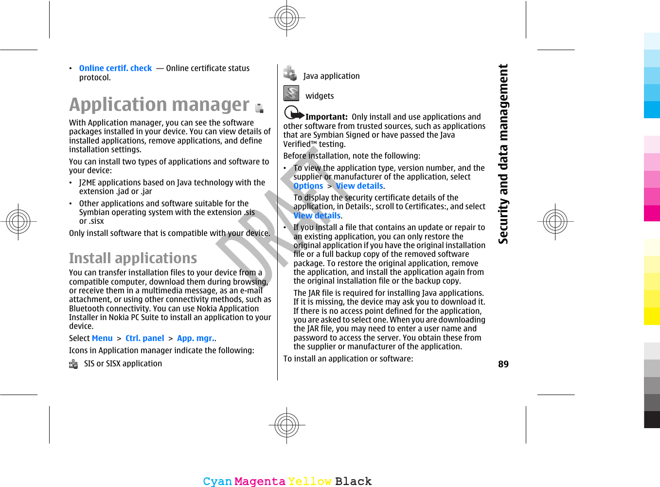 •Online certif. check  — Online certificate statusprotocol.Application managerWith Application manager, you can see the softwarepackages installed in your device. You can view details ofinstalled applications, remove applications, and defineinstallation settings.You can install two types of applications and software toyour device:•J2ME applications based on Java technology with theextension .jad or .jar•Other applications and software suitable for theSymbian operating system with the extension .sisor .sisxOnly install software that is compatible with your device.Install applicationsYou can transfer installation files to your device from acompatible computer, download them during browsing,or receive them in a multimedia message, as an e-mailattachment, or using other connectivity methods, such asBluetooth connectivity. You can use Nokia ApplicationInstaller in Nokia PC Suite to install an application to yourdevice.Select Menu &gt; Ctrl. panel &gt; App. mgr..Icons in Application manager indicate the following:   SIS or SISX application   Java application   widgetsImportant:  Only install and use applications andother software from trusted sources, such as applicationsthat are Symbian Signed or have passed the JavaVerified™ testing.Before installation, note the following:•To view the application type, version number, and thesupplier or manufacturer of the application, selectOptions &gt; View details.To display the security certificate details of theapplication, in Details:, scroll to Certificates:, and selectView details.•If you install a file that contains an update or repair toan existing application, you can only restore theoriginal application if you have the original installationfile or a full backup copy of the removed softwarepackage. To restore the original application, removethe application, and install the application again fromthe original installation file or the backup copy.The JAR file is required for installing Java applications.If it is missing, the device may ask you to download it.If there is no access point defined for the application,you are asked to select one. When you are downloadingthe JAR file, you may need to enter a user name andpassword to access the server. You obtain these fromthe supplier or manufacturer of the application.To install an application or software: 89Security and data managementCyanCyanMagentaMagentaYellowYellowBlackBlack