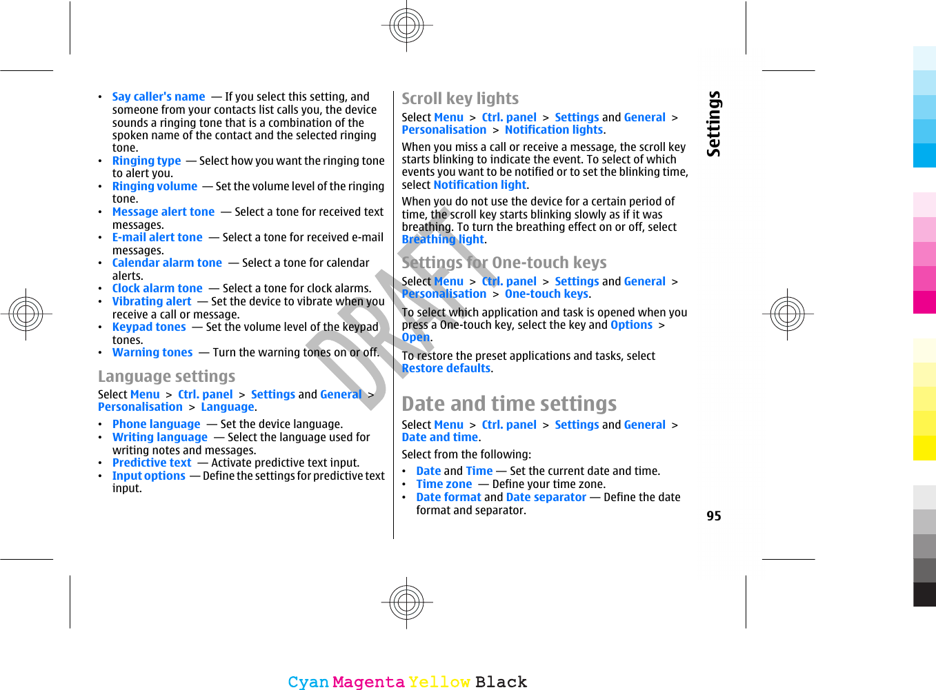 •Say caller&apos;s name  — If you select this setting, andsomeone from your contacts list calls you, the devicesounds a ringing tone that is a combination of thespoken name of the contact and the selected ringingtone.•Ringing type  — Select how you want the ringing toneto alert you.•Ringing volume  — Set the volume level of the ringingtone.•Message alert tone  — Select a tone for received textmessages.•E-mail alert tone  — Select a tone for received e-mailmessages.•Calendar alarm tone  — Select a tone for calendaralerts.•Clock alarm tone  — Select a tone for clock alarms.•Vibrating alert  — Set the device to vibrate when youreceive a call or message.•Keypad tones  — Set the volume level of the keypadtones.•Warning tones  — Turn the warning tones on or off.Language settingsSelect Menu &gt; Ctrl. panel &gt; Settings and General &gt;Personalisation &gt; Language.•Phone language  — Set the device language.•Writing language  — Select the language used forwriting notes and messages.•Predictive text  — Activate predictive text input.•Input options  — Define the settings for predictive textinput.Scroll key lightsSelect Menu &gt; Ctrl. panel &gt; Settings and General &gt;Personalisation &gt; Notification lights.When you miss a call or receive a message, the scroll keystarts blinking to indicate the event. To select of whichevents you want to be notified or to set the blinking time,select Notification light.When you do not use the device for a certain period oftime, the scroll key starts blinking slowly as if it wasbreathing. To turn the breathing effect on or off, selectBreathing light.Settings for One-touch keysSelect Menu &gt; Ctrl. panel &gt; Settings and General &gt;Personalisation &gt; One-touch keys.To select which application and task is opened when youpress a One-touch key, select the key and Options &gt;Open.To restore the preset applications and tasks, selectRestore defaults.Date and time settingsSelect Menu &gt; Ctrl. panel &gt; Settings and General &gt;Date and time.Select from the following:•Date and Time — Set the current date and time.•Time zone  — Define your time zone.•Date format and Date separator — Define the dateformat and separator. 95SettingsCyanCyanMagentaMagentaYellowYellowBlackBlack