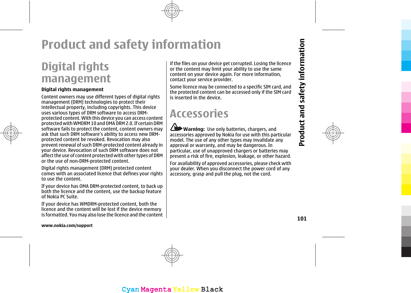 Product and safety informationDigital rightsmanagementDigital rights managementContent owners may use different types of digital rightsmanagement (DRM) technologies to protect theirintellectual property, including copyrights. This deviceuses various types of DRM software to access DRM-protected content. With this device you can access contentprotected with WMDRM 10 and OMA DRM 2.0. If certain DRMsoftware fails to protect the content, content owners mayask that such DRM software&apos;s ability to access new DRM-protected content be revoked. Revocation may alsoprevent renewal of such DRM-protected content already inyour device. Revocation of such DRM software does notaffect the use of content protected with other types of DRMor the use of non-DRM-protected content.Digital rights management (DRM) protected contentcomes with an associated licence that defines your rightsto use the content.If your device has OMA DRM-protected content, to back upboth the licence and the content, use the backup featureof Nokia PC Suite.If your device has WMDRM-protected content, both thelicence and the content will be lost if the device memoryis formatted. You may also lose the licence and the contentif the files on your device get corrupted. Losing the licenceor the content may limit your ability to use the samecontent on your device again. For more information,contact your service provider.Some licence may be connected to a specific SIM card, andthe protected content can be accessed only if the SIM cardis inserted in the device.AccessoriesWarning:  Use only batteries, chargers, andaccessories approved by Nokia for use with this particularmodel. The use of any other types may invalidate anyapproval or warranty, and may be dangerous. Inparticular, use of unapproved chargers or batteries maypresent a risk of fire, explosion, leakage, or other hazard.For availability of approved accessories, please check withyour dealer. When you disconnect the power cord of anyaccessory, grasp and pull the plug, not the cord.www.nokia.com/support101Product and safety informationCyanCyanMagentaMagentaYellowYellowBlackBlackCyanCyanMagentaMagentaYellowYellowBlackBlack