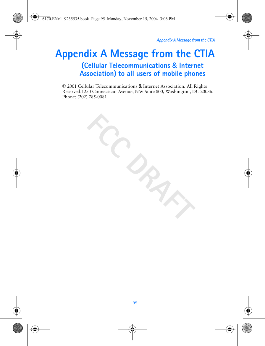 FCC DRAFT95Appendix A Message from the CTIAAppendix A Message from the CTIA(Cellular Telecommunications &amp; Internet Association) to all users of mobile phones© 2001 Cellular Telecommunications &amp; Internet Association. All Rights Reserved.1250 Connecticut Avenue, NW Suite 800, Washington, DC 20036. Phone: (202) 785-00816170.ENv1_9235535.book  Page 95  Monday, November 15, 2004  3:06 PM