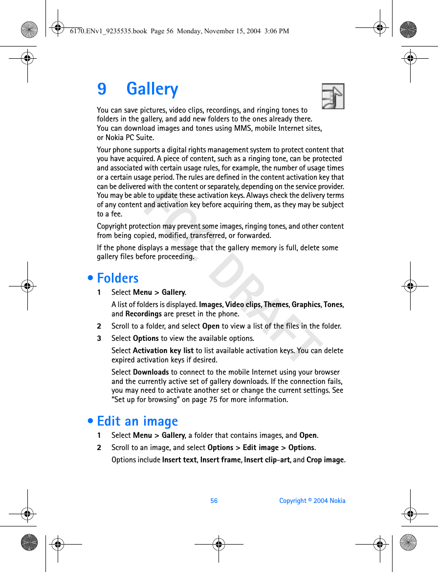 FCC DRAFT56 Copyright © 2004 Nokia9 GalleryYou can save pictures, video clips, recordings, and ringing tones to folders in the gallery, and add new folders to the ones already there. You can download images and tones using MMS, mobile Internet sites, or Nokia PC Suite.Your phone supports a digital rights management system to protect content that you have acquired. A piece of content, such as a ringing tone, can be protected and associated with certain usage rules, for example, the number of usage times or a certain usage period. The rules are defined in the content activation key that can be delivered with the content or separately, depending on the service provider. You may be able to update these activation keys. Always check the delivery terms of any content and activation key before acquiring them, as they may be subject to a fee.Copyright protection may prevent some images, ringing tones, and other content from being copied, modified, transferred, or forwarded.If the phone displays a message that the gallery memory is full, delete some gallery files before proceeding. •Folders1Select Menu &gt; Gallery. A list of folders is displayed. Images, Video clips, Themes, Graphics, Tones, and Recordings are preset in the phone.2Scroll to a folder, and select Open to view a list of the files in the folder.3Select Options to view the available options. Select Activation key list to list available activation keys. You can delete expired activation keys if desired.Select Downloads to connect to the mobile Internet using your browser and the currently active set of gallery downloads. If the connection fails, you may need to activate another set or change the current settings. See “Set up for browsing” on page 75 for more information. • Edit an image1Select Menu &gt; Gallery, a folder that contains images, and Open. 2Scroll to an image, and select Options &gt; Edit image &gt; Options.Options include Insert text, Insert frame, Insert clip-art, and Crop image.6170.ENv1_9235535.book  Page 56  Monday, November 15, 2004  3:06 PM