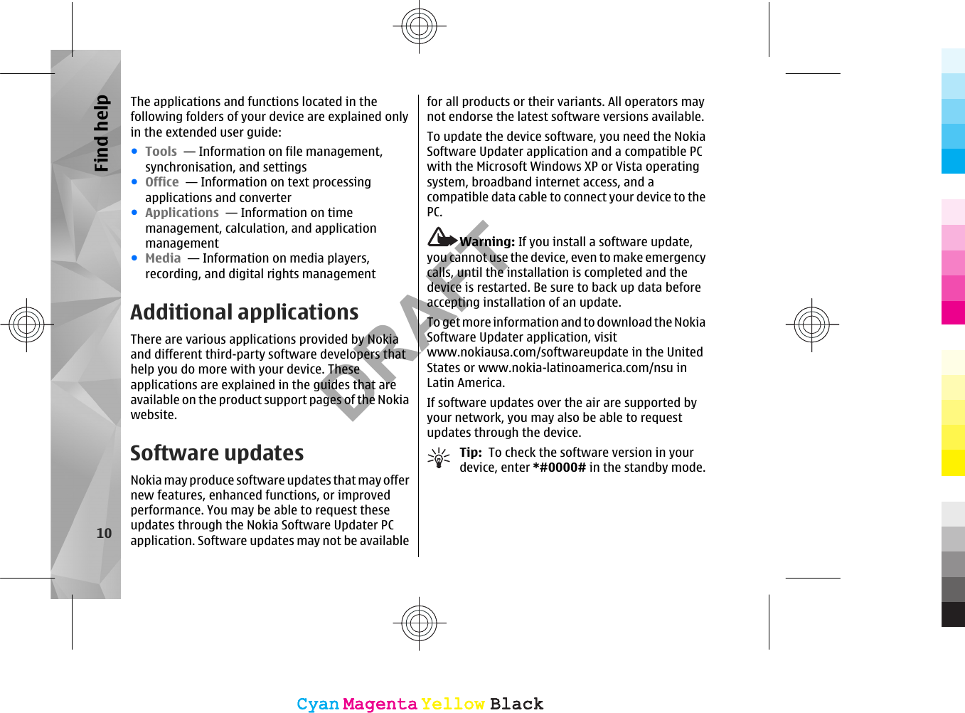 The applications and functions located in thefollowing folders of your device are explained onlyin the extended user guide:●Tools  — Information on file management,synchronisation, and settings●Office  — Information on text processingapplications and converter●Applications  — Information on timemanagement, calculation, and applicationmanagement●Media  — Information on media players,recording, and digital rights managementAdditional applicationsThere are various applications provided by Nokiaand different third-party software developers thathelp you do more with your device. Theseapplications are explained in the guides that areavailable on the product support pages of the Nokiawebsite.Software updatesNokia may produce software updates that may offernew features, enhanced functions, or improvedperformance. You may be able to request theseupdates through the Nokia Software Updater PCapplication. Software updates may not be availablefor all products or their variants. All operators maynot endorse the latest software versions available.To update the device software, you need the NokiaSoftware Updater application and a compatible PCwith the Microsoft Windows XP or Vista operatingsystem, broadband internet access, and acompatible data cable to connect your device to thePC.Warning: If you install a software update,you cannot use the device, even to make emergencycalls, until the installation is completed and thedevice is restarted. Be sure to back up data beforeaccepting installation of an update.To get more information and to download the NokiaSoftware Updater application, visitwww.nokiausa.com/softwareupdate in the UnitedStates or www.nokia-latinoamerica.com/nsu inLatin America.If software updates over the air are supported byyour network, you may also be able to requestupdates through the device.Tip:  To check the software version in yourdevice, enter *#0000# in the standby mode.10Find helpCyanCyanMagentaMagentaYellowYellowBlackBlackCyanCyanMagentaMagentaYellowYellowBlackBlackDRAFT