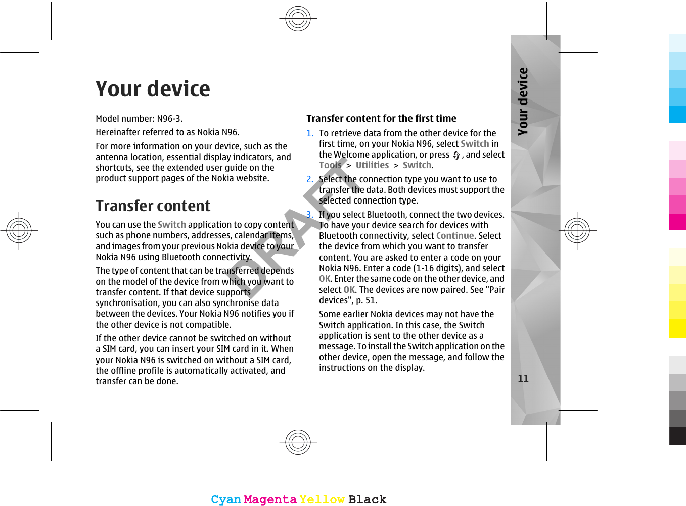 Your deviceModel number: N96-3.Hereinafter referred to as Nokia N96.For more information on your device, such as theantenna location, essential display indicators, andshortcuts, see the extended user guide on theproduct support pages of the Nokia website.Transfer contentYou can use the Switch application to copy contentsuch as phone numbers, addresses, calendar items,and images from your previous Nokia device to yourNokia N96 using Bluetooth connectivity.The type of content that can be transferred dependson the model of the device from which you want totransfer content. If that device supportssynchronisation, you can also synchronise databetween the devices. Your Nokia N96 notifies you ifthe other device is not compatible.If the other device cannot be switched on withouta SIM card, you can insert your SIM card in it. Whenyour Nokia N96 is switched on without a SIM card,the offline profile is automatically activated, andtransfer can be done.Transfer content for the first time1. To retrieve data from the other device for thefirst time, on your Nokia N96, select Switch inthe Welcome application, or press  , and selectTools &gt; Utilities &gt; Switch.2. Select the connection type you want to use totransfer the data. Both devices must support theselected connection type.3. If you select Bluetooth, connect the two devices.To have your device search for devices withBluetooth connectivity, select Continue. Selectthe device from which you want to transfercontent. You are asked to enter a code on yourNokia N96. Enter a code (1-16 digits), and selectOK. Enter the same code on the other device, andselect OK. The devices are now paired. See &quot;Pairdevices&quot;, p. 51.Some earlier Nokia devices may not have theSwitch application. In this case, the Switchapplication is sent to the other device as amessage. To install the Switch application on theother device, open the message, and follow theinstructions on the display.11Your deviceCyanCyanMagentaMagentaYellowYellowBlackBlackCyanCyanMagentaMagentaYellowYellowBlackBlackDRAFT