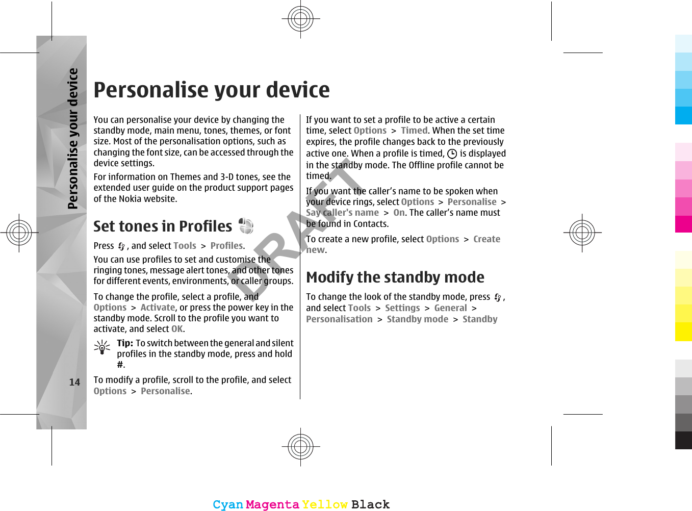 Personalise your deviceYou can personalise your device by changing thestandby mode, main menu, tones, themes, or fontsize. Most of the personalisation options, such aschanging the font size, can be accessed through thedevice settings.For information on Themes and 3-D tones, see theextended user guide on the product support pagesof the Nokia website.Set tones in ProfilesPress  , and select Tools &gt; Profiles.You can use profiles to set and customise theringing tones, message alert tones, and other tonesfor different events, environments, or caller groups.To change the profile, select a profile, andOptions &gt; Activate, or press the power key in thestandby mode. Scroll to the profile you want toactivate, and select OK.Tip:  To switch between the general and silentprofiles in the standby mode, press and hold#.To modify a profile, scroll to the profile, and selectOptions &gt; Personalise.If you want to set a profile to be active a certaintime, select Options &gt; Timed. When the set timeexpires, the profile changes back to the previouslyactive one. When a profile is timed,   is displayedin the standby mode. The Offline profile cannot betimed.If you want the caller’s name to be spoken whenyour device rings, select Options &gt; Personalise &gt;Say caller&apos;s name &gt; On. The caller’s name mustbe found in Contacts.To create a new profile, select Options &gt; Createnew.Modify the standby modeTo change the look of the standby mode, press  ,and select Tools &gt; Settings &gt; General &gt;Personalisation &gt; Standby mode &gt; Standby14Personalise your deviceCyanCyanMagentaMagentaYellowYellowBlackBlackCyanCyanMagentaMagentaYellowYellowBlackBlackDRAFT