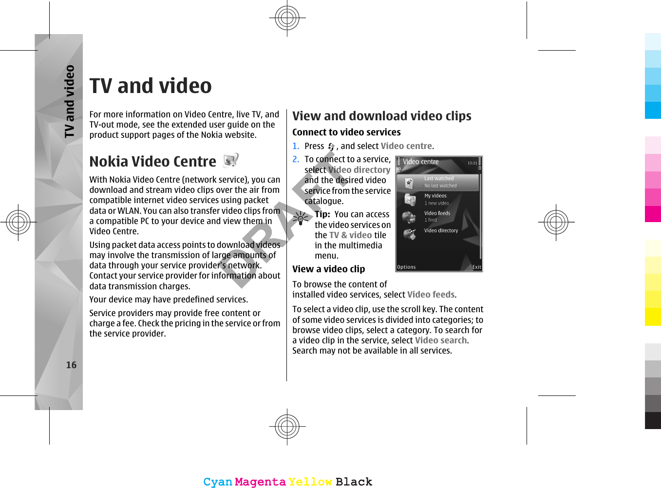 TV and videoFor more information on Video Centre, live TV, andTV-out mode, see the extended user guide on theproduct support pages of the Nokia website.Nokia Video CentreWith Nokia Video Centre (network service), you candownload and stream video clips over the air fromcompatible internet video services using packetdata or WLAN. You can also transfer video clips froma compatible PC to your device and view them inVideo Centre.Using packet data access points to download videosmay involve the transmission of large amounts ofdata through your service provider&apos;s network.Contact your service provider for information aboutdata transmission charges.Your device may have predefined services.Service providers may provide free content orcharge a fee. Check the pricing in the service or fromthe service provider.View and download video clipsConnect to video services1. Press  , and select Video centre.2. To connect to a service,select Video directoryand the desired videoservice from the servicecatalogue.Tip:  You can accessthe video services onthe TV &amp; video tilein the multimediamenu.View a video clipTo browse the content ofinstalled video services, select Video feeds.To select a video clip, use the scroll key. The contentof some video services is divided into categories; tobrowse video clips, select a category. To search fora video clip in the service, select Video search.Search may not be available in all services.16TV and videoCyanCyanMagentaMagentaYellowYellowBlackBlackCyanCyanMagentaMagentaYellowYellowBlackBlackDRAFT