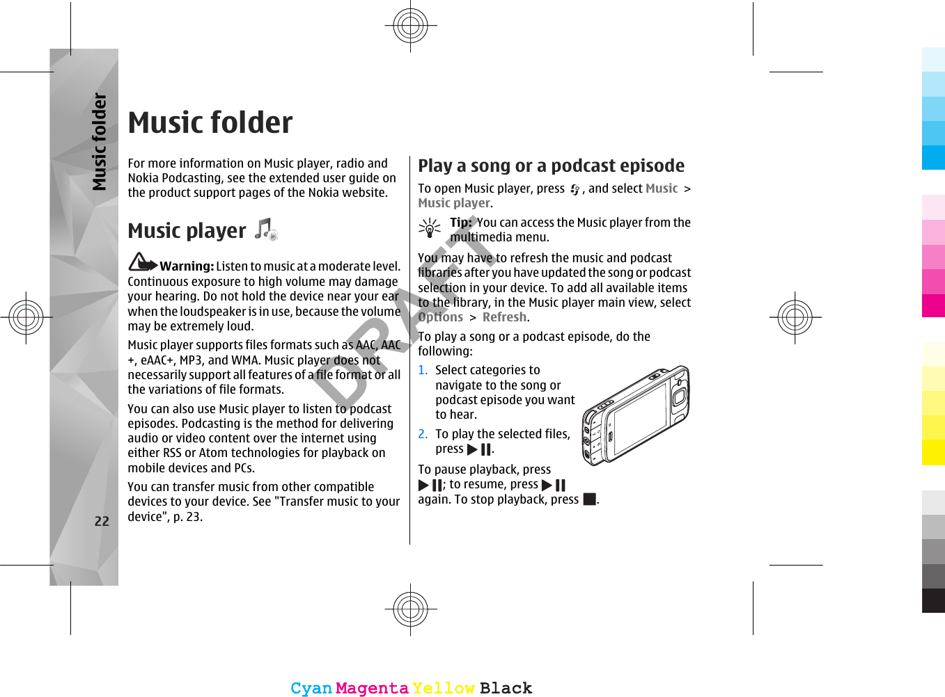 Music folderFor more information on Music player, radio andNokia Podcasting, see the extended user guide onthe product support pages of the Nokia website.Music playerWarning: Listen to music at a moderate level.Continuous exposure to high volume may damageyour hearing. Do not hold the device near your earwhen the loudspeaker is in use, because the volumemay be extremely loud.Music player supports files formats such as AAC, AAC+, eAAC+, MP3, and WMA. Music player does notnecessarily support all features of a file format or allthe variations of file formats.You can also use Music player to listen to podcastepisodes. Podcasting is the method for deliveringaudio or video content over the internet usingeither RSS or Atom technologies for playback onmobile devices and PCs.You can transfer music from other compatibledevices to your device. See &quot;Transfer music to yourdevice&quot;, p. 23.Play a song or a podcast episodeTo open Music player, press  , and select Music &gt;Music player.Tip:  You can access the Music player from themultimedia menu.You may have to refresh the music and podcastlibraries after you have updated the song or podcastselection in your device. To add all available itemsto the library, in the Music player main view, selectOptions &gt; Refresh.To play a song or a podcast episode, do thefollowing:1. Select categories tonavigate to the song orpodcast episode you wantto hear.2. To play the selected files,press  .To pause playback, press; to resume, press again. To stop playback, press  .22Music folderCyanCyanMagentaMagentaYellowYellowBlackBlackCyanCyanMagentaMagentaYellowYellowBlackBlackDRAFT