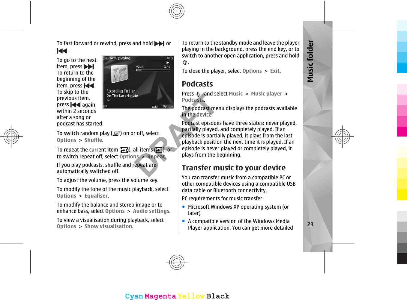 To fast forward or rewind, press and hold   or. To go to the nextitem, press  .To return to thebeginning of theitem, press  .To skip to theprevious item,press   againwithin 2 secondsafter a song orpodcast has started.To switch random play ( ) on or off, selectOptions &gt; Shuffle.To repeat the current item ( ), all items ( ), orto switch repeat off, select Options &gt; Repeat.If you play podcasts, shuffle and repeat areautomatically switched off.To adjust the volume, press the volume key.To modify the tone of the music playback, selectOptions &gt; Equaliser.To modify the balance and stereo image or toenhance bass, select Options &gt; Audio settings.To view a visualisation during playback, selectOptions &gt; Show visualisation.To return to the standby mode and leave the playerplaying in the background, press the end key, or toswitch to another open application, press and hold.To close the player, select Options &gt; Exit.PodcastsPress  , and select Music &gt; Music player &gt;Podcasts.The podcast menu displays the podcasts availablein the device.Podcast episodes have three states: never played,partially played, and completely played. If anepisode is partially played, it plays from the lastplayback position the next time it is played. If anepisode is never played or completely played, itplays from the beginning.Transfer music to your deviceYou can transfer music from a compatible PC orother compatible devices using a compatible USBdata cable or Bluetooth connectivity.PC requirements for music transfer:●Microsoft Windows XP operating system (orlater)●A compatible version of the Windows MediaPlayer application. You can get more detailed 23Music folderCyanCyanMagentaMagentaYellowYellowBlackBlackCyanCyanMagentaMagentaYellowYellowBlackBlackDRAFT
