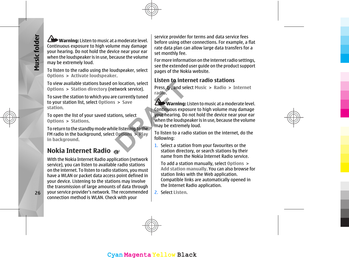 Warning: Listen to music at a moderate level.Continuous exposure to high volume may damageyour hearing. Do not hold the device near your earwhen the loudspeaker is in use, because the volumemay be extremely loud.To listen to the radio using the loudspeaker, selectOptions &gt; Activate loudspeaker.To view available stations based on location, selectOptions &gt; Station directory (network service).To save the station to which you are currently tunedto your station list, select Options &gt; Savestation.To open the list of your saved stations, selectOptions &gt; Stations.To return to the standby mode while listening to theFM radio in the background, select Options &gt; Playin background.Nokia Internet RadioWith the Nokia Internet Radio application (networkservice), you can listen to available radio stationson the internet. To listen to radio stations, you musthave a WLAN or packet data access point defined inyour device. Listening to the stations may involvethe transmission of large amounts of data throughyour service provider&apos;s network. The recommendedconnection method is WLAN. Check with yourservice provider for terms and data service feesbefore using other connections. For example, a flatrate data plan can allow large data transfers for aset monthly fee.For more information on the internet radio settings,see the extended user guide on the product supportpages of the Nokia website.Listen to internet radio stationsPress  , and select Music &gt; Radio &gt; Internetradio.Warning: Listen to music at a moderate level.Continuous exposure to high volume may damageyour hearing. Do not hold the device near your earwhen the loudspeaker is in use, because the volumemay be extremely loud.To listen to a radio station on the internet, do thefollowing:1. Select a station from your favourites or thestation directory, or search stations by theirname from the Nokia Internet Radio service.To add a station manually, select Options &gt;Add station manually. You can also browse forstation links with the Web application.Compatible links are automatically opened inthe Internet Radio application.2. Select Listen.26Music folderCyanCyanMagentaMagentaYellowYellowBlackBlackCyanCyanMagentaMagentaYellowYellowBlackBlackDRAFT