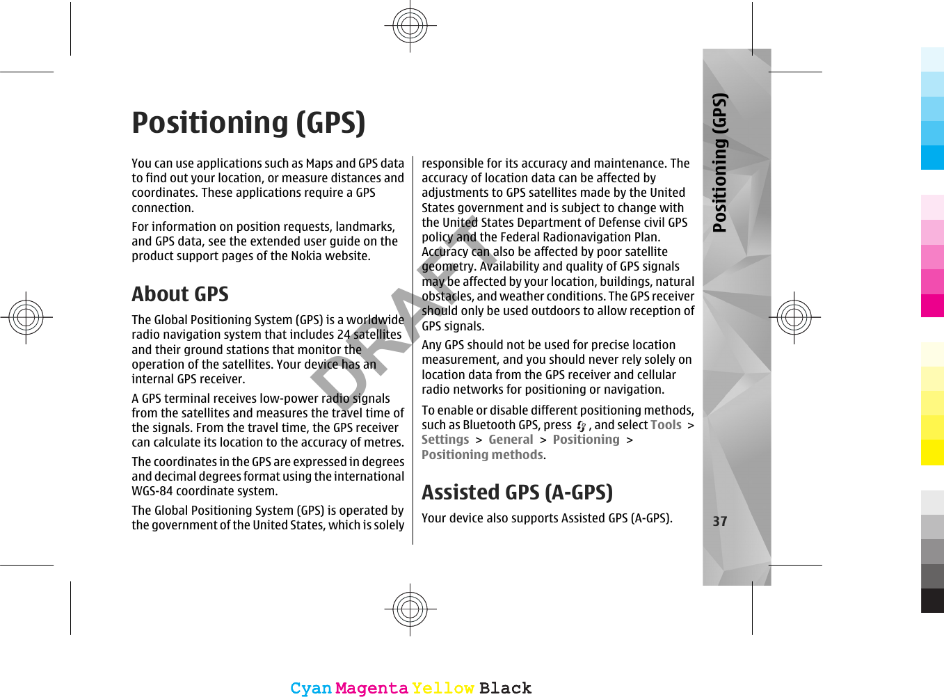 Positioning (GPS)You can use applications such as Maps and GPS datato find out your location, or measure distances andcoordinates. These applications require a GPSconnection.For information on position requests, landmarks,and GPS data, see the extended user guide on theproduct support pages of the Nokia website.About GPSThe Global Positioning System (GPS) is a worldwideradio navigation system that includes 24 satellitesand their ground stations that monitor theoperation of the satellites. Your device has aninternal GPS receiver.A GPS terminal receives low-power radio signalsfrom the satellites and measures the travel time ofthe signals. From the travel time, the GPS receivercan calculate its location to the accuracy of metres.The coordinates in the GPS are expressed in degreesand decimal degrees format using the internationalWGS-84 coordinate system.The Global Positioning System (GPS) is operated bythe government of the United States, which is solelyresponsible for its accuracy and maintenance. Theaccuracy of location data can be affected byadjustments to GPS satellites made by the UnitedStates government and is subject to change withthe United States Department of Defense civil GPSpolicy and the Federal Radionavigation Plan.Accuracy can also be affected by poor satellitegeometry. Availability and quality of GPS signalsmay be affected by your location, buildings, naturalobstacles, and weather conditions. The GPS receivershould only be used outdoors to allow reception ofGPS signals.Any GPS should not be used for precise locationmeasurement, and you should never rely solely onlocation data from the GPS receiver and cellularradio networks for positioning or navigation.To enable or disable different positioning methods,such as Bluetooth GPS, press  , and select Tools &gt;Settings &gt; General &gt; Positioning &gt;Positioning methods.Assisted GPS (A-GPS)Your device also supports Assisted GPS (A-GPS). 37Positioning (GPS)CyanCyanMagentaMagentaYellowYellowBlackBlackCyanCyanMagentaMagentaYellowYellowBlackBlackDRAFT