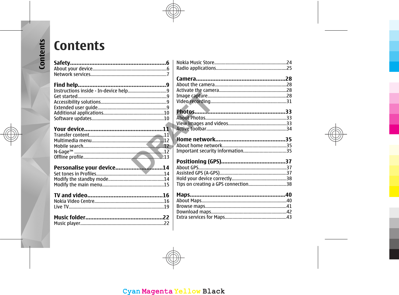 ContentsSafety...........................................................6About your device...........................................................6Network services.............................................................7Find help......................................................9Instructions inside - In-device help...............................9Get started.......................................................................9Accessibility solutions.....................................................9Extended user guide.......................................................9Additional applications................................................10Software updates..........................................................10Your device.................................................11Transfer content............................................................11Multimedia menu..........................................................12Mobile search.................................................................12N-Gage™ ........................................................................12Offline profile.................................................................13Personalise your device.............................14Set tones in Profiles......................................................14Modify the standby mode............................................14Modify the main menu.................................................15TV and video..............................................16Nokia Video Centre........................................................16Live TV............................................................................19Music folder................................................22Music player...................................................................22Nokia Music Store..........................................................24Radio applications........................................................25Camera.......................................................28About the camera.........................................................28Activate the camera......................................................28Image capture...............................................................28Video recording.............................................................31Photos........................................................33About Photos.................................................................33View images and videos...............................................33Active toolbar................................................................34Home network...........................................35About home network...................................................35Important security information..................................35Positioning (GPS)........................................37About GPS.......................................................................37Assisted GPS (A-GPS).....................................................37Hold your device correctly............................................38Tips on creating a GPS connection..............................38Maps...........................................................40About Maps....................................................................40Browse maps.................................................................41Download maps............................................................42Extra services for Maps.................................................43ContentsCyanCyanMagentaMagentaYellowYellowBlackBlackCyanCyanMagentaMagentaYellowYellowBlackBlackDRAFT