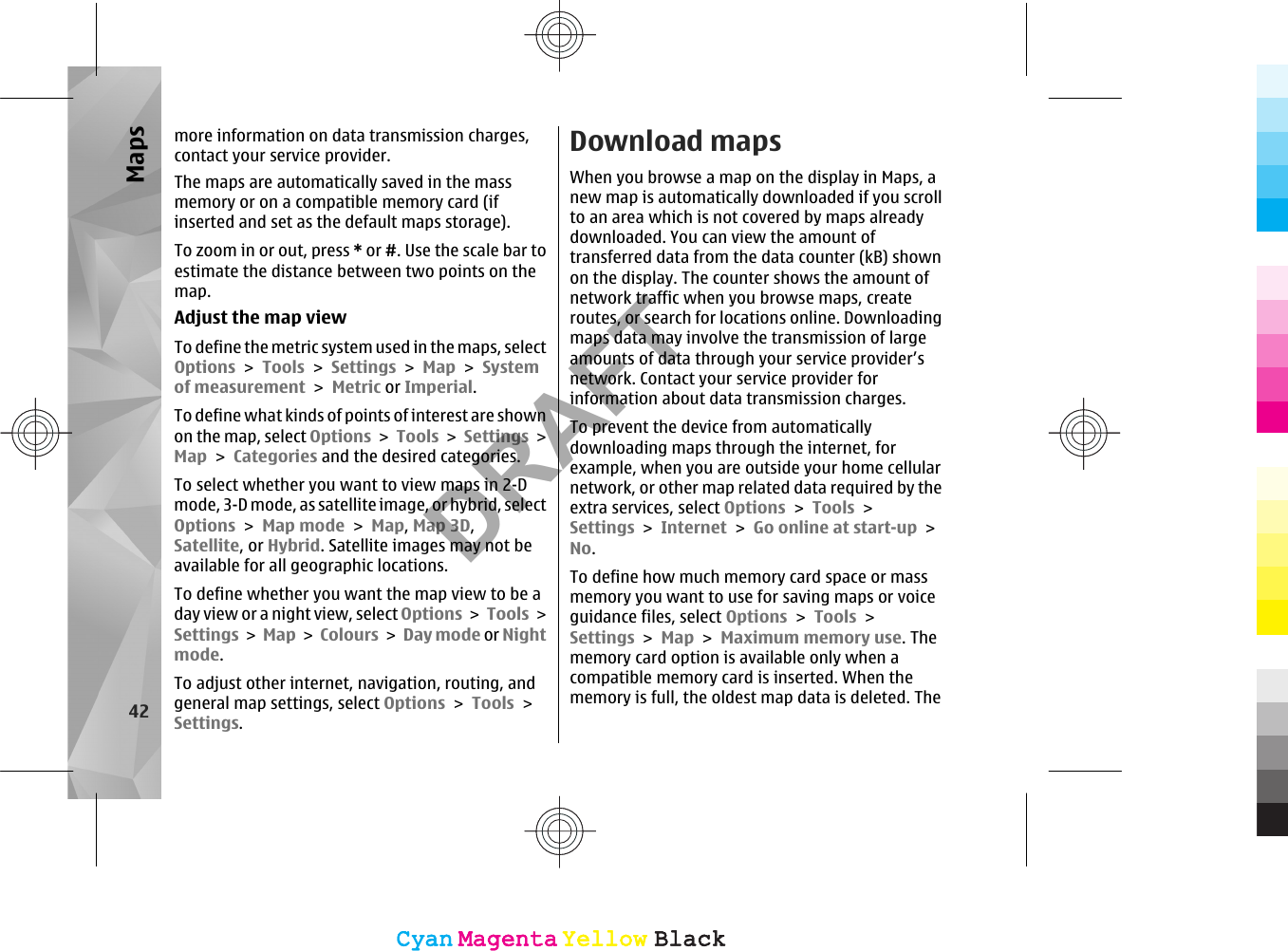 more information on data transmission charges,contact your service provider.The maps are automatically saved in the massmemory or on a compatible memory card (ifinserted and set as the default maps storage).To zoom in or out, press * or #. Use the scale bar toestimate the distance between two points on themap.Adjust the map viewTo define the metric system used in the maps, selectOptions &gt; Tools &gt; Settings &gt; Map &gt; Systemof measurement &gt; Metric or Imperial.To define what kinds of points of interest are shownon the map, select Options &gt; Tools &gt; Settings &gt;Map &gt; Categories and the desired categories.To select whether you want to view maps in 2-Dmode, 3-D mode, as satellite image, or hybrid, selectOptions &gt; Map mode &gt; Map, Map 3D,Satellite, or Hybrid. Satellite images may not beavailable for all geographic locations.To define whether you want the map view to be aday view or a night view, select Options &gt; Tools &gt;Settings &gt; Map &gt; Colours &gt; Day mode or Nightmode.To adjust other internet, navigation, routing, andgeneral map settings, select Options &gt; Tools &gt;Settings.Download mapsWhen you browse a map on the display in Maps, anew map is automatically downloaded if you scrollto an area which is not covered by maps alreadydownloaded. You can view the amount oftransferred data from the data counter (kB) shownon the display. The counter shows the amount ofnetwork traffic when you browse maps, createroutes, or search for locations online. Downloadingmaps data may involve the transmission of largeamounts of data through your service provider’snetwork. Contact your service provider forinformation about data transmission charges.To prevent the device from automaticallydownloading maps through the internet, forexample, when you are outside your home cellularnetwork, or other map related data required by theextra services, select Options &gt; Tools &gt;Settings &gt; Internet &gt; Go online at start-up &gt;No.To define how much memory card space or massmemory you want to use for saving maps or voiceguidance files, select Options &gt; Tools &gt;Settings &gt; Map &gt; Maximum memory use. Thememory card option is available only when acompatible memory card is inserted. When thememory is full, the oldest map data is deleted. The42MapsCyanCyanMagentaMagentaYellowYellowBlackBlackCyanCyanMagentaMagentaYellowYellowBlackBlackDRAFT