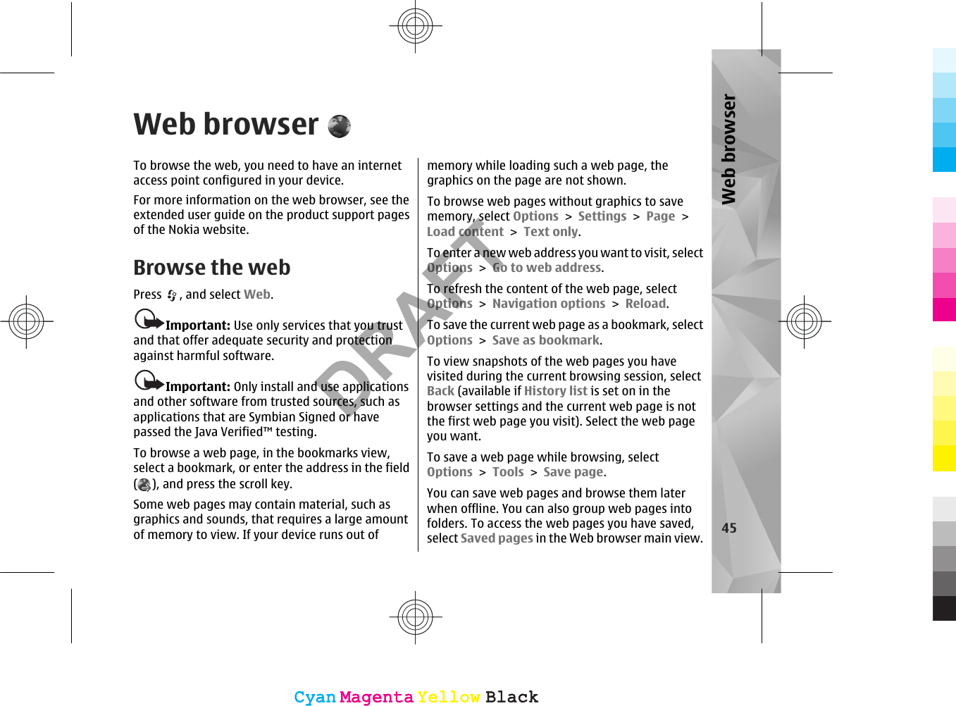 Web browserTo browse the web, you need to have an internetaccess point configured in your device.For more information on the web browser, see theextended user guide on the product support pagesof the Nokia website.Browse the webPress  , and select Web.Important: Use only services that you trustand that offer adequate security and protectionagainst harmful software.Important: Only install and use applicationsand other software from trusted sources, such asapplications that are Symbian Signed or havepassed the Java Verified™ testing.To browse a web page, in the bookmarks view,select a bookmark, or enter the address in the field(), and press the scroll key.Some web pages may contain material, such asgraphics and sounds, that requires a large amountof memory to view. If your device runs out ofmemory while loading such a web page, thegraphics on the page are not shown.To browse web pages without graphics to savememory, select Options &gt; Settings &gt; Page &gt;Load content &gt; Text only.To enter a new web address you want to visit, selectOptions &gt; Go to web address.To refresh the content of the web page, selectOptions &gt; Navigation options &gt; Reload.To save the current web page as a bookmark, selectOptions &gt; Save as bookmark.To view snapshots of the web pages you havevisited during the current browsing session, selectBack (available if History list is set on in thebrowser settings and the current web page is notthe first web page you visit). Select the web pageyou want.To save a web page while browsing, selectOptions &gt; Tools &gt; Save page.You can save web pages and browse them laterwhen offline. You can also group web pages intofolders. To access the web pages you have saved,select Saved pages in the Web browser main view. 45Web browserCyanCyanMagentaMagentaYellowYellowBlackBlackCyanCyanMagentaMagentaYellowYellowBlackBlackDRAFT