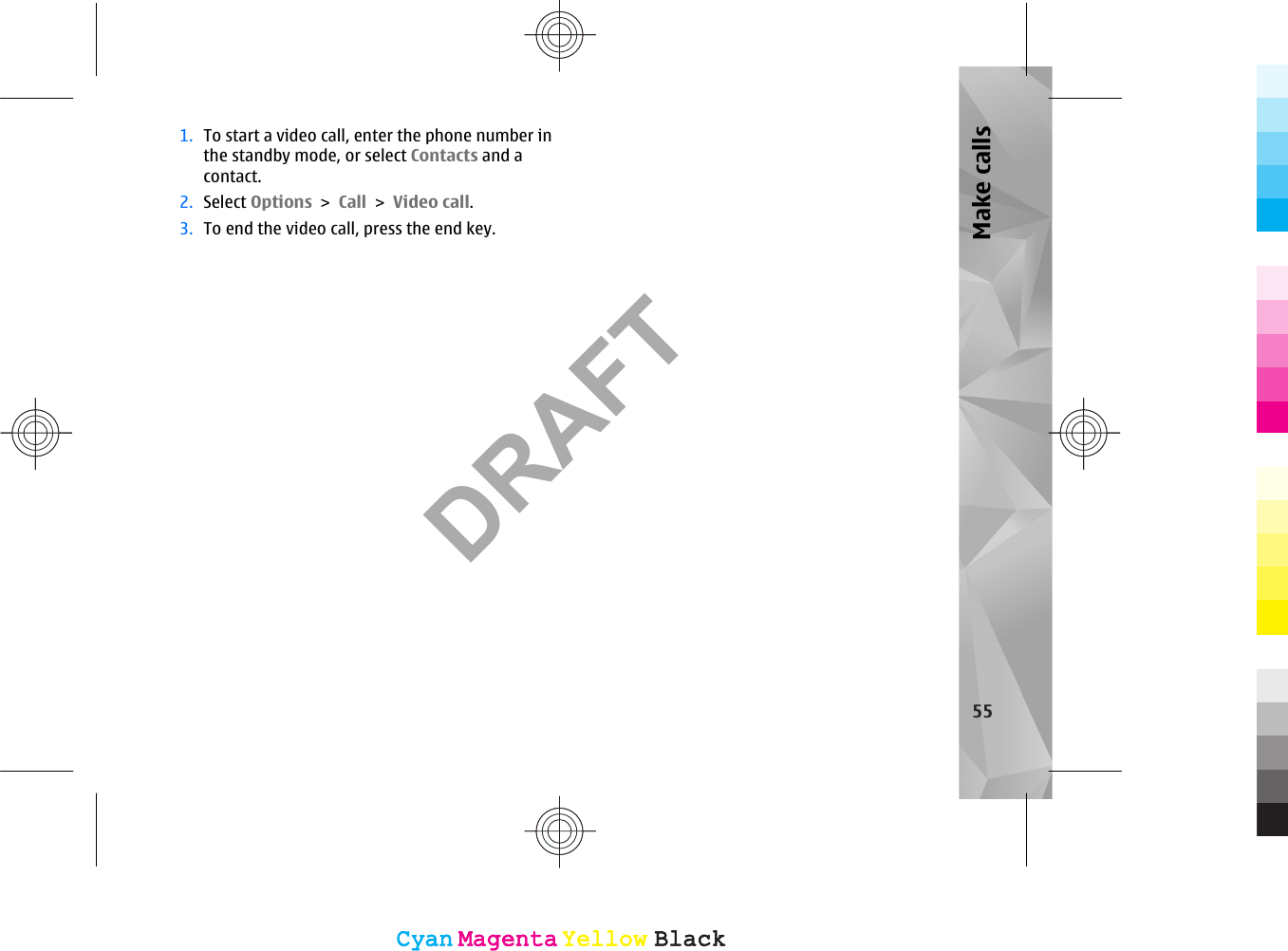 1. To start a video call, enter the phone number inthe standby mode, or select Contacts and acontact.2. Select Options &gt; Call &gt; Video call.3. To end the video call, press the end key.55Make callsCyanCyanMagentaMagentaYellowYellowBlackBlackCyanCyanMagentaMagentaYellowYellowBlackBlackDRAFT