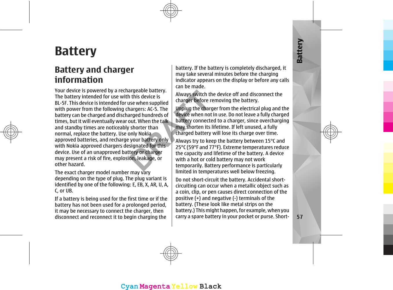 BatteryBattery and chargerinformationYour device is powered by a rechargeable battery.The battery intended for use with this device isBL-5F. This device is intended for use when suppliedwith power from the following chargers: AC-5. Thebattery can be charged and discharged hundreds oftimes, but it will eventually wear out. When the talkand standby times are noticeably shorter thannormal, replace the battery. Use only Nokiaapproved batteries, and recharge your battery onlywith Nokia approved chargers designated for thisdevice. Use of an unapproved battery or chargermay present a risk of fire, explosion, leakage, orother hazard.The exact charger model number may varydepending on the type of plug. The plug variant isidentified by one of the following: E, EB, X, AR, U, A,C, or UB.If a battery is being used for the first time or if thebattery has not been used for a prolonged period,it may be necessary to connect the charger, thendisconnect and reconnect it to begin charging thebattery. If the battery is completely discharged, itmay take several minutes before the chargingindicator appears on the display or before any callscan be made.Always switch the device off and disconnect thecharger before removing the battery.Unplug the charger from the electrical plug and thedevice when not in use. Do not leave a fully chargedbattery connected to a charger, since overchargingmay shorten its lifetime. If left unused, a fullycharged battery will lose its charge over time.Always try to keep the battery between 15°C and25°C (59°F and 77°F). Extreme temperatures reducethe capacity and lifetime of the battery. A devicewith a hot or cold battery may not worktemporarily. Battery performance is particularlylimited in temperatures well below freezing.Do not short-circuit the battery. Accidental short-circuiting can occur when a metallic object such asa coin, clip, or pen causes direct connection of thepositive (+) and negative (-) terminals of thebattery. (These look like metal strips on thebattery.) This might happen, for example, when youcarry a spare battery in your pocket or purse. Short- 57BatteryCyanCyanMagentaMagentaYellowYellowBlackBlackCyanCyanMagentaMagentaYellowYellowBlackBlackDRAFT