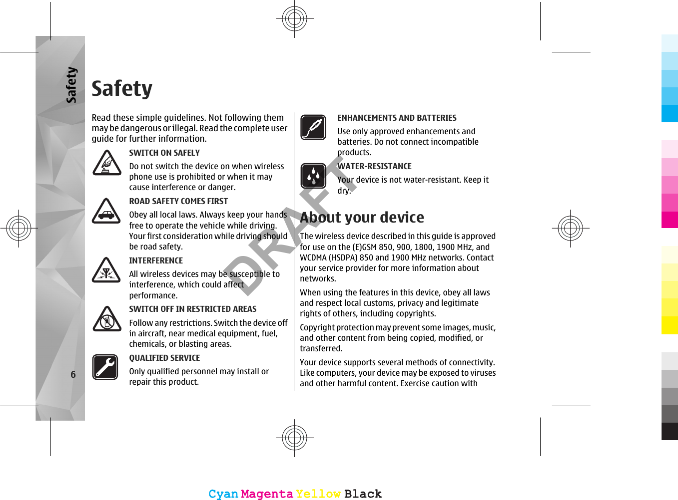 SafetyRead these simple guidelines. Not following themmay be dangerous or illegal. Read  the co mplete us erguide for further information.SWITCH ON SAFELYDo not switch the device on when wirelessphone use is prohibited or when it maycause interference or danger.ROAD SAFETY COMES FIRSTObey all local laws. Always keep your handsfree to operate the vehicle while driving.Your first consideration while driving shouldbe road safety.INTERFERENCEAll wireless devices may be susceptible tointerference, which could affectperformance.SWITCH OFF IN RESTRICTED AREASFollow any restrictions. Switch the device offin aircraft, near medical equipment, fuel,chemicals, or blasting areas.QUALIFIED SERVICEOnly qualified personnel may install orrepair this product.ENHANCEMENTS AND BATTERIESUse only approved enhancements andbatteries. Do not connect incompatibleproducts.WATER-RESISTANCEYour device is not water-resistant. Keep itdry.About your deviceThe wireless device described in this guide is approvedfor use on the (E)GSM 850, 900, 1800, 1900 MHz, andWCDMA (HSDPA) 850 and 1900 MHz networks. Contactyour service provider for more information aboutnetworks.When using the features in this device, obey all lawsand respect local customs, privacy and legitimaterights of others, including copyrights.Copyright protection may prevent some images, music,and other content from being copied, modified, ortransferred.Your device supports several methods of connectivity.Like computers, your device may be exposed to virusesand other harmful content. Exercise caution with6SafetyCyanCyanMagentaMagentaYellowYellowBlackBlackCyanCyanMagentaMagentaYellowYellowBlackBlackDRAFT