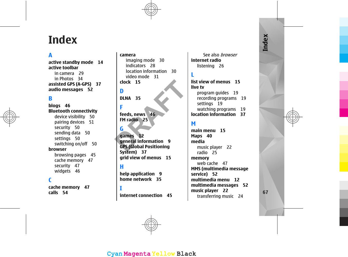 IndexAactive standby mode 14active toolbarin camera 29in Photos 34assisted GPS (A-GPS) 37audio messages 52Bblogs 46Bluetooth connectivitydevice visibility 50pairing devices 51security 50sending data 50settings 50switching on/off 50browserbrowsing pages 45cache memory 47security 47widgets 46Ccache memory 47calls 54cameraimaging mode 30indicators 28location information 30video mode 31clock 15DDLNA 35Ffeeds, news 46FM radio 25Ggames 12general information 9GPS (Global PositioningSystem) 37grid view of menus 15Hhelp application 9home network 35Iinternet connection 45See also browserinternet radiolistening 26Llist view of menus 15live tvprogram guides 19recording programs 19settings 19watching programs 19location information 37Mmain menu 15Maps 40mediamusic player 22radio 25memoryweb cache 47MMS (multimedia messageservice) 52multimedia menu 12multimedia messages 52music player 22transferring music 24 67IndexCyanCyanMagentaMagentaYellowYellowBlackBlackCyanCyanMagentaMagentaYellowYellowBlackBlackDRAFT