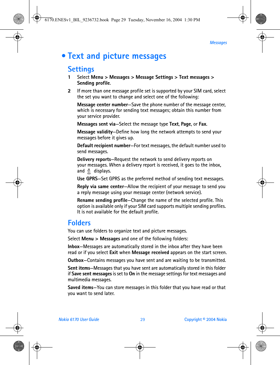 Nokia 6170 User Guide 29 Copyright © 2004 NokiaMessages • Text and picture messagesSettings1Select Menu &gt; Messages &gt; Message Settings &gt; Text messages &gt; Sending profile.2If more than one message profile set is supported by your SIM card, select the set you want to change and select one of the following:Message center number—Save the phone number of the message center, which is necessary for sending text messages; obtain this number from your service provider.Messages sent via—Select the message type Text, Page, or Fax.Message validity—Define how long the network attempts to send your messages before it gives up.Default recipient number—For text messages, the default number used to send messages.Delivery reports—Request the network to send delivery reports on your messages. When a delivery report is received, it goes to the inbox, and  displays.Use GPRS—Set GPRS as the preferred method of sending text messages.Reply via same center—Allow the recipient of your message to send you a reply message using your message center (network service).Rename sending profile—Change the name of the selected profile. This option is available only if your SIM card supports multiple sending profiles. It is not available for the default profile.FoldersYou can use folders to organize text and picture messages.Select Menu &gt; Messages and one of the following folders:Inbox—Messages are automatically stored in the inbox after they have been read or if you select Exit when Message received appears on the start screen.Outbox—Contains messages you have sent and are waiting to be transmitted.Sent items—Messages that you have sent are automatically stored in this folder if Save sent messages is set to On in the message settings for text messages and multimedia messages.Saved items—You can store messages in this folder that you have read or that you want to send later.6170.ENESv1_BIL_9236732.book  Page 29  Tuesday, November 16, 2004  1:30 PM