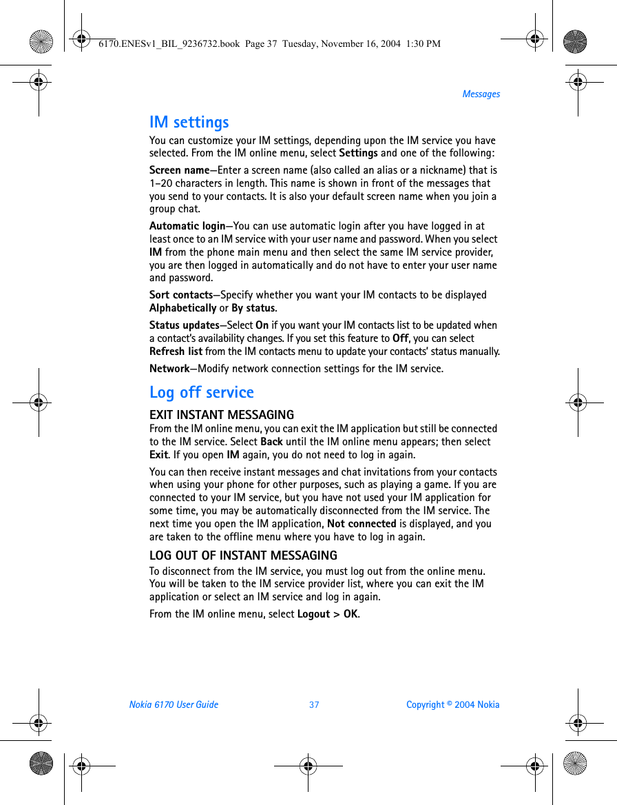Nokia 6170 User Guide 37 Copyright © 2004 NokiaMessagesIM settingsYou can customize your IM settings, depending upon the IM service you have selected. From the IM online menu, select Settings and one of the following:Screen name—Enter a screen name (also called an alias or a nickname) that is 1–20 characters in length. This name is shown in front of the messages that you send to your contacts. It is also your default screen name when you join a group chat.Automatic login—You can use automatic login after you have logged in at least once to an IM service with your user name and password. When you select IM from the phone main menu and then select the same IM service provider, you are then logged in automatically and do not have to enter your user name and password.Sort contacts—Specify whether you want your IM contacts to be displayed Alphabetically or By status.Status updates—Select On if you want your IM contacts list to be updated when a contact’s availability changes. If you set this feature to Off, you can select Refresh list from the IM contacts menu to update your contacts’ status manually.Network—Modify network connection settings for the IM service.Log off serviceEXIT INSTANT MESSAGINGFrom the IM online menu, you can exit the IM application but still be connected to the IM service. Select Back until the IM online menu appears; then select Exit. If you open IM again, you do not need to log in again.You can then receive instant messages and chat invitations from your contacts when using your phone for other purposes, such as playing a game. If you are connected to your IM service, but you have not used your IM application for some time, you may be automatically disconnected from the IM service. The next time you open the IM application, Not connected is displayed, and you are taken to the offline menu where you have to log in again.LOG OUT OF INSTANT MESSAGINGTo disconnect from the IM service, you must log out from the online menu. You will be taken to the IM service provider list, where you can exit the IM application or select an IM service and log in again.From the IM online menu, select Logout &gt; OK.6170.ENESv1_BIL_9236732.book  Page 37  Tuesday, November 16, 2004  1:30 PM