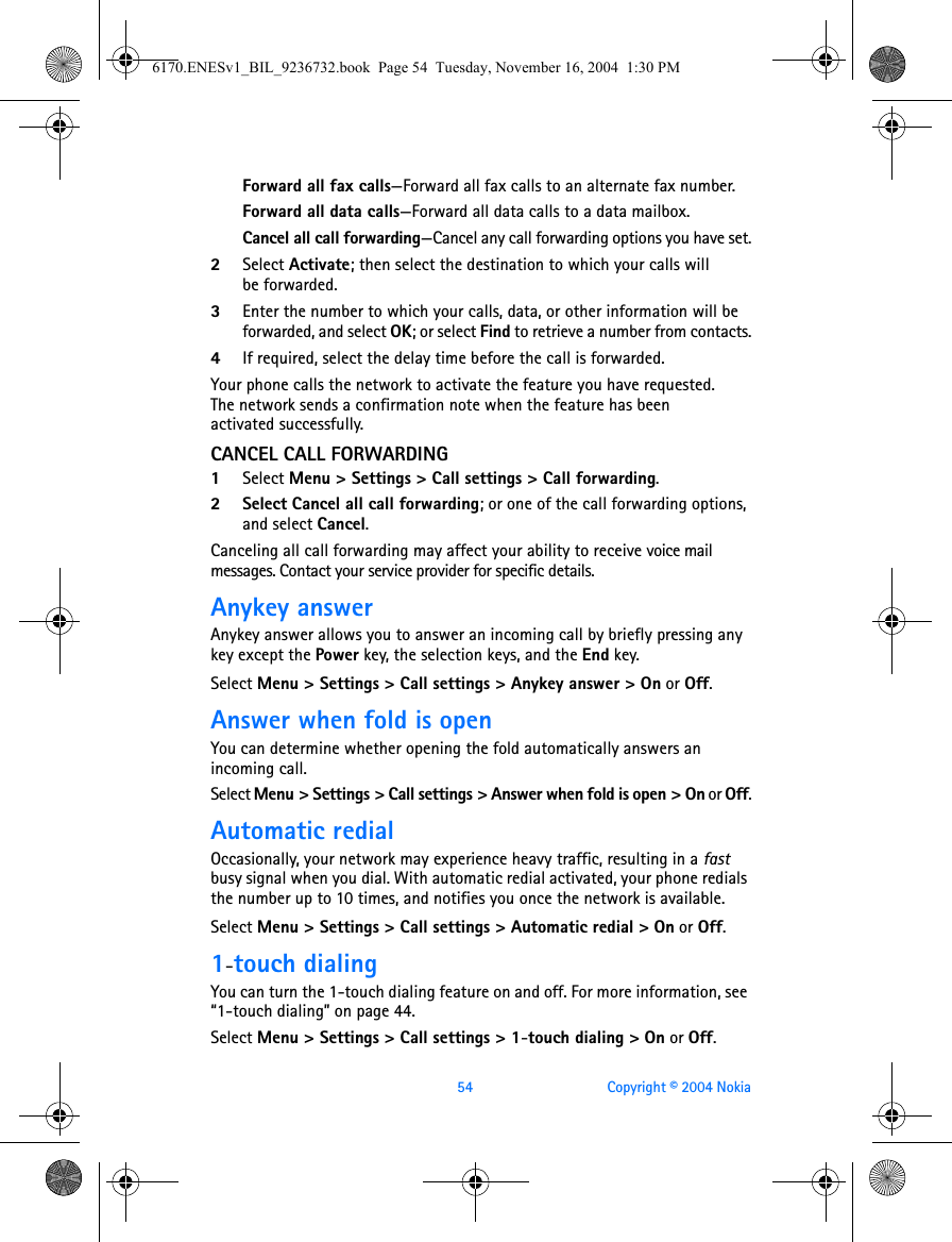 54 Copyright © 2004 NokiaForward all fax calls—Forward all fax calls to an alternate fax number.Forward all data calls—Forward all data calls to a data mailbox.Cancel all call forwarding—Cancel any call forwarding options you have set.2Select Activate; then select the destination to which your calls will be forwarded.3Enter the number to which your calls, data, or other information will be forwarded, and select OK; or select Find to retrieve a number from contacts.4If required, select the delay time before the call is forwarded.Your phone calls the network to activate the feature you have requested. The network sends a confirmation note when the feature has been activated successfully.CANCEL CALL FORWARDING1Select Menu &gt; Settings &gt; Call settings &gt; Call forwarding.2 Select Cancel all call forwarding; or one of the call forwarding options, and select Cancel.Canceling all call forwarding may affect your ability to receive voice mail messages. Contact your service provider for specific details.Anykey answerAnykey answer allows you to answer an incoming call by briefly pressing any key except the Power key, the selection keys, and the End key.Select Menu &gt; Settings &gt; Call settings &gt; Anykey answer &gt; On or Off.Answer when fold is openYou can determine whether opening the fold automatically answers an incoming call.Select Menu &gt; Settings &gt; Call settings &gt; Answer when fold is open &gt; On or Off.Automatic redialOccasionally, your network may experience heavy traffic, resulting in a fast busy signal when you dial. With automatic redial activated, your phone redials the number up to 10 times, and notifies you once the network is available.Select Menu &gt; Settings &gt; Call settings &gt; Automatic redial &gt; On or Off.1-touch dialingYou can turn the 1-touch dialing feature on and off. For more information, see “1-touch dialing” on page 44.Select Menu &gt; Settings &gt; Call settings &gt; 1-touch dialing &gt; On or Off.6170.ENESv1_BIL_9236732.book  Page 54  Tuesday, November 16, 2004  1:30 PM