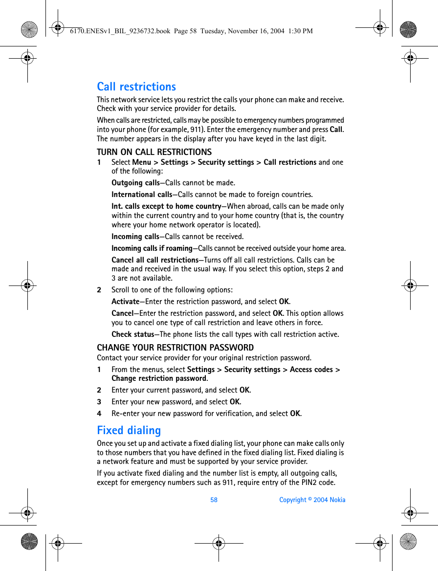 58 Copyright © 2004 NokiaCall restrictionsThis network service lets you restrict the calls your phone can make and receive. Check with your service provider for details.When calls are restricted, calls may be possible to emergency numbers programmed into your phone (for example, 911). Enter the emergency number and press Call. The number appears in the display after you have keyed in the last digit.TURN ON CALL RESTRICTIONS1Select Menu &gt; Settings &gt; Security settings &gt; Call restrictions and one of the following:Outgoing calls—Calls cannot be made.International calls—Calls cannot be made to foreign countries.Int. calls except to home country—When abroad, calls can be made only within the current country and to your home country (that is, the country where your home network operator is located).Incoming calls—Calls cannot be received.Incoming calls if roaming—Calls cannot be received outside your home area.Cancel all call restrictions—Turns off all call restrictions. Calls can be made and received in the usual way. If you select this option, steps 2 and 3 are not available.2Scroll to one of the following options:Activate—Enter the restriction password, and select OK.Cancel—Enter the restriction password, and select OK. This option allows you to cancel one type of call restriction and leave others in force.Check status—The phone lists the call types with call restriction active.CHANGE YOUR RESTRICTION PASSWORDContact your service provider for your original restriction password.1From the menus, select Settings &gt; Security settings &gt; Access codes &gt; Change restriction password.2Enter your current password, and select OK.3Enter your new password, and select OK.4Re-enter your new password for verification, and select OK.Fixed dialingOnce you set up and activate a fixed dialing list, your phone can make calls only to those numbers that you have defined in the fixed dialing list. Fixed dialing is a network feature and must be supported by your service provider.If you activate fixed dialing and the number list is empty, all outgoing calls, except for emergency numbers such as 911, require entry of the PIN2 code.6170.ENESv1_BIL_9236732.book  Page 58  Tuesday, November 16, 2004  1:30 PM
