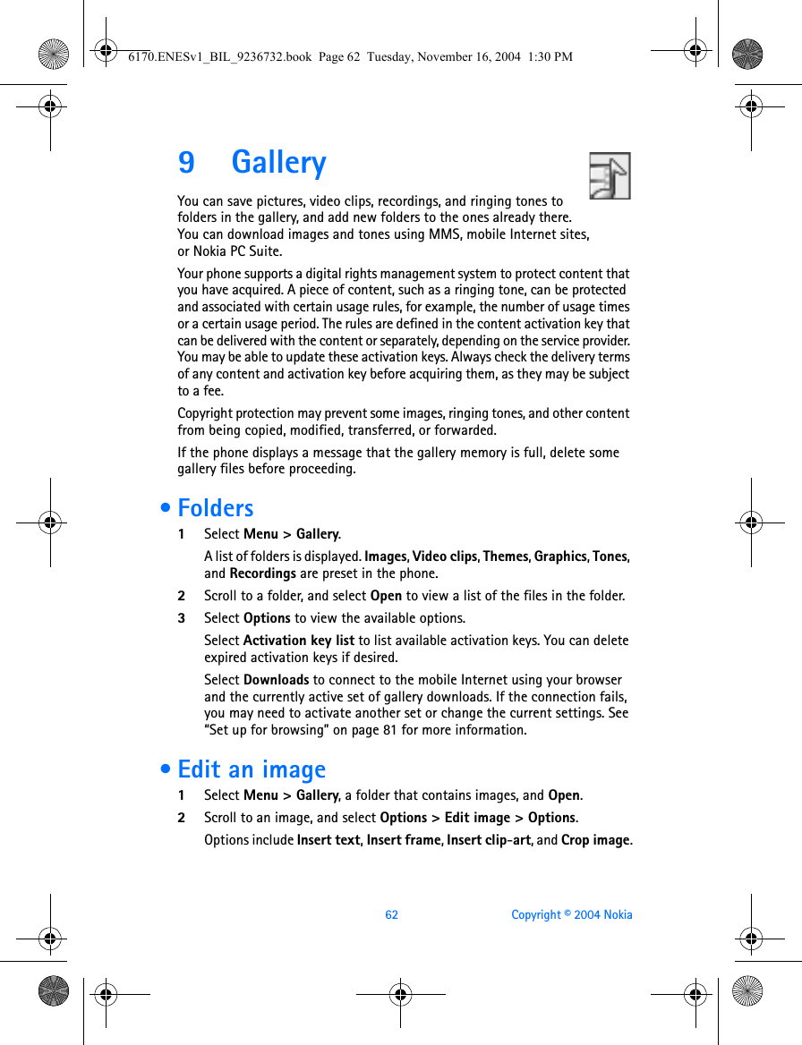62 Copyright © 2004 Nokia9 GalleryYou can save pictures, video clips, recordings, and ringing tones to folders in the gallery, and add new folders to the ones already there. You can download images and tones using MMS, mobile Internet sites, or Nokia PC Suite.Your phone supports a digital rights management system to protect content that you have acquired. A piece of content, such as a ringing tone, can be protected and associated with certain usage rules, for example, the number of usage times or a certain usage period. The rules are defined in the content activation key that can be delivered with the content or separately, depending on the service provider. You may be able to update these activation keys. Always check the delivery terms of any content and activation key before acquiring them, as they may be subject to a fee.Copyright protection may prevent some images, ringing tones, and other content from being copied, modified, transferred, or forwarded.If the phone displays a message that the gallery memory is full, delete some gallery files before proceeding. •Folders1Select Menu &gt; Gallery. A list of folders is displayed. Images, Video clips, Themes, Graphics, Tones, and Recordings are preset in the phone.2Scroll to a folder, and select Open to view a list of the files in the folder.3Select Options to view the available options. Select Activation key list to list available activation keys. You can delete expired activation keys if desired.Select Downloads to connect to the mobile Internet using your browser and the currently active set of gallery downloads. If the connection fails, you may need to activate another set or change the current settings. See “Set up for browsing” on page 81 for more information. • Edit an image1Select Menu &gt; Gallery, a folder that contains images, and Open. 2Scroll to an image, and select Options &gt; Edit image &gt; Options.Options include Insert text, Insert frame, Insert clip-art, and Crop image.6170.ENESv1_BIL_9236732.book  Page 62  Tuesday, November 16, 2004  1:30 PM