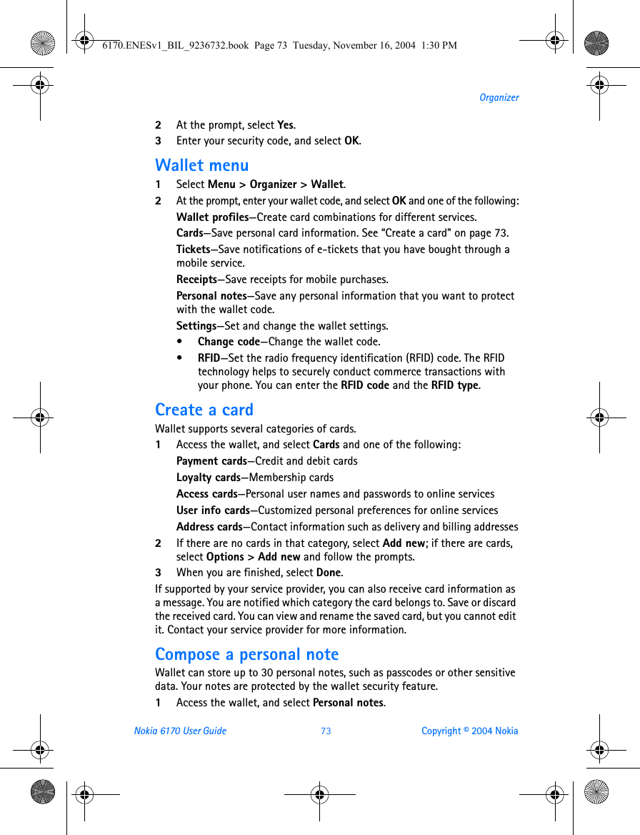 Nokia 6170 User Guide 73 Copyright © 2004 NokiaOrganizer2At the prompt, select Yes.3Enter your security code, and select OK.Wallet menu1Select Menu &gt; Organizer &gt; Wallet.2At the prompt, enter your wallet code, and select OK and one of the following:Wallet profiles—Create card combinations for different services.Cards—Save personal card information. See “Create a card” on page 73.Tickets—Save notifications of e-tickets that you have bought through a mobile service.Receipts—Save receipts for mobile purchases.Personal notes—Save any personal information that you want to protect with the wallet code.Settings—Set and change the wallet settings. •Change code—Change the wallet code.•RFID—Set the radio frequency identification (RFID) code. The RFID technology helps to securely conduct commerce transactions with your phone. You can enter the RFID code and the RFID type.Create a cardWallet supports several categories of cards.1Access the wallet, and select Cards and one of the following:Payment cards—Credit and debit cardsLoyalty cards—Membership cardsAccess cards—Personal user names and passwords to online servicesUser info cards—Customized personal preferences for online servicesAddress cards—Contact information such as delivery and billing addresses2If there are no cards in that category, select Add new; if there are cards, select Options &gt; Add new and follow the prompts.3When you are finished, select Done.If supported by your service provider, you can also receive card information as a message. You are notified which category the card belongs to. Save or discard the received card. You can view and rename the saved card, but you cannot edit it. Contact your service provider for more information.Compose a personal noteWallet can store up to 30 personal notes, such as passcodes or other sensitive data. Your notes are protected by the wallet security feature.1Access the wallet, and select Personal notes.6170.ENESv1_BIL_9236732.book  Page 73  Tuesday, November 16, 2004  1:30 PM