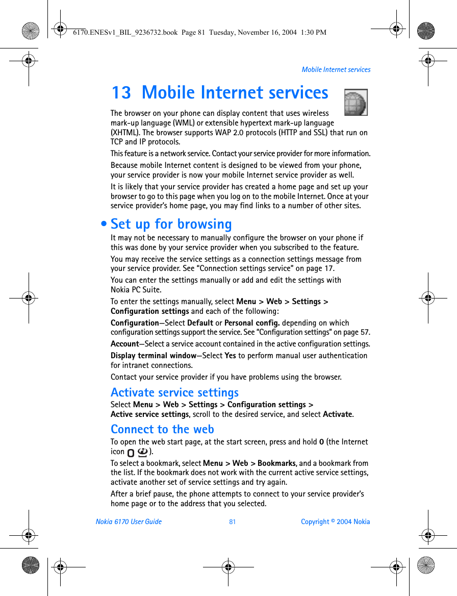 Nokia 6170 User Guide 81 Copyright © 2004 NokiaMobile Internet services13 Mobile Internet servicesThe browser on your phone can display content that uses wireless mark-up language (WML) or extensible hypertext mark-up language (XHTML). The browser supports WAP 2.0 protocols (HTTP and SSL) that run on TCP and IP protocols.This feature is a network service. Contact your service provider for more information.Because mobile Internet content is designed to be viewed from your phone, your service provider is now your mobile Internet service provider as well.It is likely that your service provider has created a home page and set up your browser to go to this page when you log on to the mobile Internet. Once at your service provider’s home page, you may find links to a number of other sites. • Set up for browsingIt may not be necessary to manually configure the browser on your phone if this was done by your service provider when you subscribed to the feature. You may receive the service settings as a connection settings message from your service provider. See “Connection settings service” on page 17.You can enter the settings manually or add and edit the settings with Nokia PC Suite.To enter the settings manually, select Menu &gt; Web &gt; Settings &gt; Configuration settings and each of the following:Configuration—Select Default or Personal config. depending on which configuration settings support the service. See “Configuration settings” on page 57.Account—Select a service account contained in the active configuration settings.Display terminal window—Select Yes to perform manual user authentication for intranet connections.Contact your service provider if you have problems using the browser.Activate service settingsSelect Menu &gt; Web &gt; Settings &gt; Configuration settings &gt; Active service settings, scroll to the desired service, and select Activate.Connect to the webTo open the web start page, at the start screen, press and hold 0 (the Internet icon ). To select a bookmark, select Menu &gt; Web &gt; Bookmarks, and a bookmark from the list. If the bookmark does not work with the current active service settings, activate another set of service settings and try again.After a brief pause, the phone attempts to connect to your service provider’s home page or to the address that you selected.6170.ENESv1_BIL_9236732.book  Page 81  Tuesday, November 16, 2004  1:30 PM