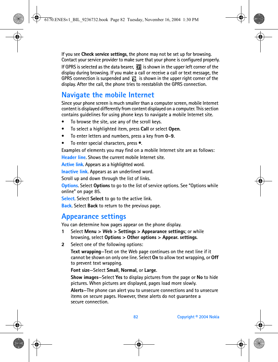 82 Copyright © 2004 NokiaIf you see Check service settings, the phone may not be set up for browsing. Contact your service provider to make sure that your phone is configured properly.If GPRS is selected as the data bearer,   is shown in the upper left corner of the display during browsing. If you make a call or receive a call or text message, the GPRS connection is suspended and   is shown in the upper right corner of the display. After the call, the phone tries to reestablish the GPRS connection.Navigate the mobile InternetSince your phone screen is much smaller than a computer screen, mobile Internet content is displayed differently from content displayed on a computer. This section contains guidelines for using phone keys to navigate a mobile Internet site.• To browse the site, use any of the scroll keys.• To select a highlighted item, press Call or select Open.• To enter letters and numbers, press a key from 0–9.• To enter special characters, press *.Examples of elements you may find on a mobile Internet site are as follows:Header line. Shows the current mobile Internet site.Active link. Appears as a highlighted word.Inactive link. Appears as an underlined word.Scroll up and down through the list of links.Options. Select Options to go to the list of service options. See “Options while online” on page 85.Select. Select Select to go to the active link.Back. Select Back to return to the previous page.Appearance settingsYou can determine how pages appear on the phone display.1Select Menu &gt; Web &gt; Settings &gt; Appearance settings; or while browsing, select Options &gt; Other options &gt; Appear. settings.2Select one of the following options:Text wrapping—Text on the Web page continues on the next line if it cannot be shown on only one line. Select On to allow text wrapping, or Off to prevent text wrapping.Font size—Select Small, Normal, or Large.Show images—Select Yes to display pictures from the page or No to hide pictures. When pictures are displayed, pages load more slowly.Alerts—The phone can alert you to unsecure connections and to unsecure items on secure pages. However, these alerts do not guarantee a secure connection.6170.ENESv1_BIL_9236732.book  Page 82  Tuesday, November 16, 2004  1:30 PM